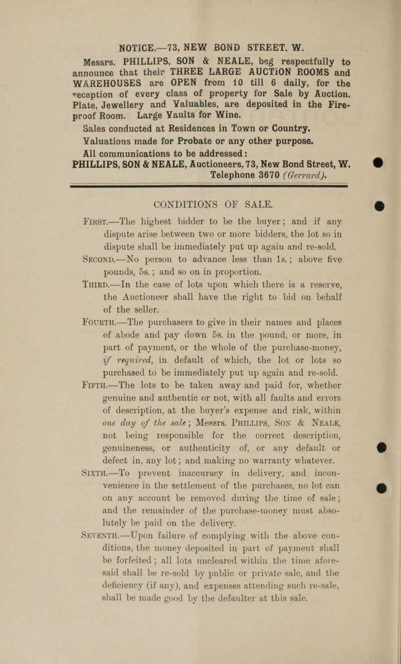 NOTICE.—73, NEW BOND STREET, W. Messrs. PHILLIPS, SON &amp; NEALE, beg respectfully to announce that their THREE LARGE AUCTION ROOMS and WAREHOUSES are OPEN from 10 till 6 daily, for the veception of every class of property for Sale by Auction. Plate, Jewellery and Yaluables, are deposited in the Fire- proof Room. Large Vaults for Wine. Sales conducted at Residences in Town or Country. Valuations made for Probate or any other purpose. All communications to be addressed : PHILLIPS, SON &amp; NEALE, Auctioneers, 73, New Bond Street, W. Telephone 3670 (Gerrard).   CONDITIONS OF SALE. First.—The highest bidder to be the buyer; and if any dispute arise between two or more bidders, the lot so in dispute shall be immediately put up again and re-sold. SECOND.—No person to advance less than 1s.; above five pounds, 5s.; and so on in proportion. TuirpD.—In the case of lots upon which there is a reserve, the Auctioneer shall have the right to bid on behalf of the seller. Fourtu.—The purchasers to give in their names and places of abode and pay down 5s. in the pound, or more, in part of payment, or the whole of the purchase-money, uf required, in default of which, the lot or lots so purchased to be immediately put up again and re-sold. Firru.—The lots to be taken away and paid for, whether genuine and authentic or not, with all faults and errors of description, at the buyer’s expense and risk, within one day of the sale; Messrs. PHILLIPS, SON &amp; NEALE, not being responsible for the correct description, genuineness, or authenticity of, or any default or defect in, any lot; and making no warranty whatever. SixtH.—To prevent inaccuracy in delivery, and incon- venience in the settlement of the purchases, no lot can on any account be removed during the time of sale; and the remainder of the purchase-money must abso- lutely be paid on the delivery. SEVENTH.— Upon failure of complying with the above con- ditions; the money deposited in part of payment shall be forfeited ; all lots uncleared within the time afore- said shall be re-sold by public or private sale, and the deficiency (if any), and expenses attending such re-sale, shall be made good by the defaulter at this sale.   