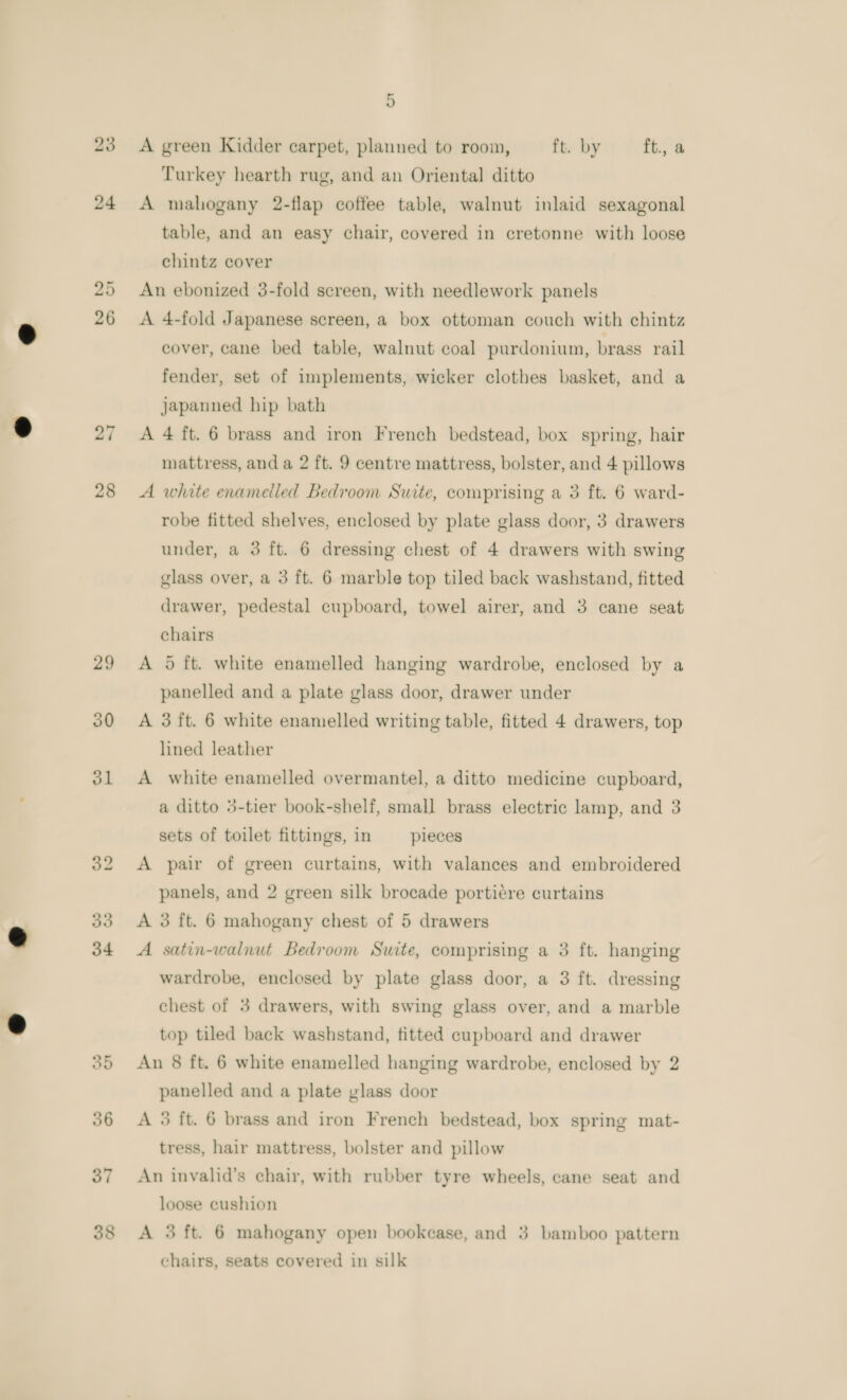 23 24 26 27 28 29 30 ol ew) or 36 37 5 A green Kidder carpet, planned to room, ft. by ft., a Turkey hearth rug, and an Oriental ditto A mahogany 2-flap coffee table, walnut inlaid sexagonal table, and an easy chair, covered in cretonne with loose chintz cover An ebonized 3-fold screen, with needlework panels A 4-fold Japanese screen, a box ottoman couch with chintz cover, cane bed table, walnut coal purdonium, brass rail fender, set of implements, wicker clothes basket, and a japanned hip bath A 4 ft. 6 brass and iron French bedstead, box spring, hair mattress, and a 2 ft. 9 centre mattress, bolster, and 4 pillows A white enameiled Bedroom Suite, comprising a 3 ft. 6 ward- robe fitted shelves, enclosed by plate glass door, 3 drawers under, a 3 ft. 6 dressing chest of 4 drawers with swing glass over, a 3 ft. 6 marble top tiled back washstand, fitted drawer, pedestal cupboard, towel airer, and 3 cane seat chairs A 5 ft. white enamelled hanging wardrobe, enclosed by a panelled and a plate glass door, drawer under A 3 ft. 6 white enamelled writing table, fitted 4 drawers, top lined leather A white enamelled overmantel, a ditto medicine cupboard, a ditto 3-tier book-shelf, small brass electric lamp, and 3 sets of toilet fittings, in pieces A pair of green curtains, with valances and embroidered panels, and 2 green silk brocade portiére curtains A 3 ft. 6 mahogany chest of 5 drawers A satin-walnut Bedroom Suite, comprising a 3 ft. hanging wardrobe, enclosed by plate glass door, a 3 ft. dressing chest of 3 drawers, with swing glass over, and a marble top tiled back washstand, fitted cupboard and drawer An 8 ft. 6 white enamelled hanging wardrobe, enclosed by 2 panelled and a plate vlass door A 3 ft. 6 brass and iron French bedstead, box spring mat- tress, hair mattress, bolster and pillow An invalid’s chair, with rubber tyre wheels, cane seat and loose cushion A 3 ft. 6 mahogany open bookcase, and 3 bamboo pattern chairs, seats covered in silk