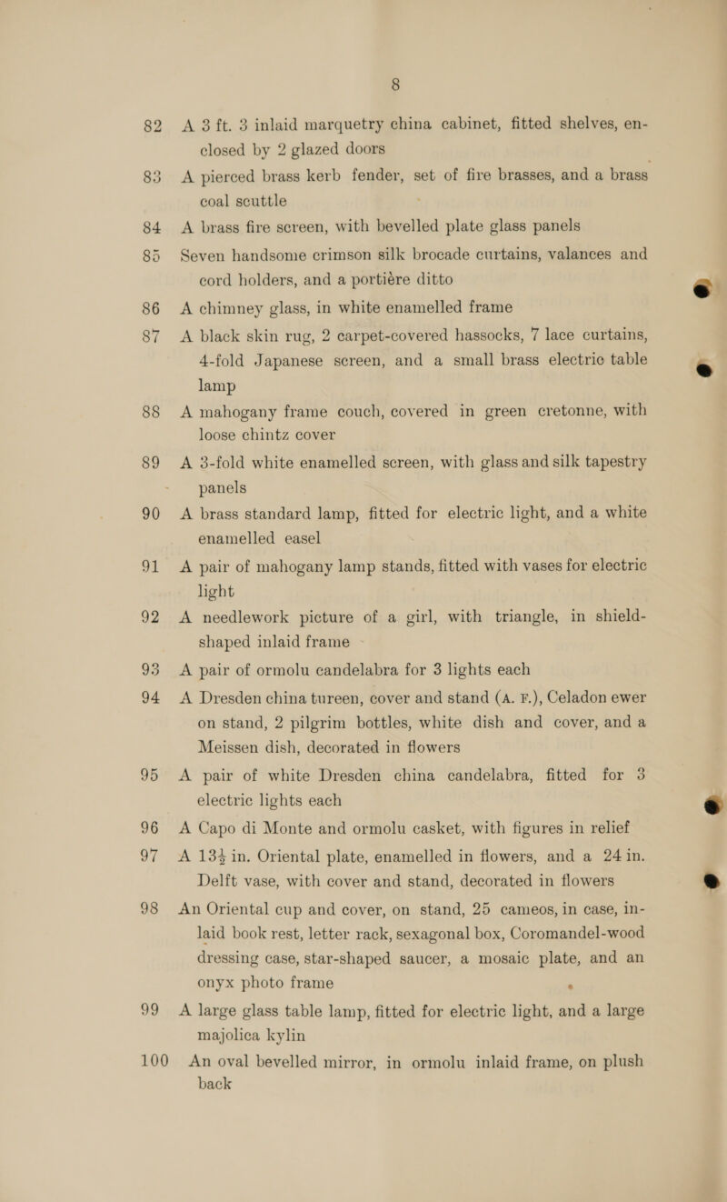 99 A 3 ft. 3 inlaid marquetry china cabinet, fitted shelves, en- A pierced brass kerb fender, set of fire brasses, and a brass coal scuttle A brass fire screen, with bevelled plate glass panels Seven handsome crimson silk brocade curtains, valances and cord holders, and a portiére ditto A chimney glass, in white enamelled frame A black skin rug, 2 carpet-covered hassocks, 7 lace curtains, 4-fold Japanese screen, and a small brass electric table lamp A mahogany frame couch, covered in green cretonne, with A 3-fold white enamelled screen, with glass and silk tapestry A brass standard lamp, fitted for electric light, and a white enamelled easel A pair of mahogany lamp stands, fitted with vases for electric hght A needlework picture of a girl, with triangle, in shield- shaped inlaid frame - A Dresden china tureen, cover and stand (A. F.), Celadon ewer on stand, 2 pilgrim bottles, white dish and cover, and a Meissen dish, decorated in flowers A pair of white Dresden china candelabra, fitted for 3 electric lights each A Capo di Monte and ormolu casket, with figures in relief A 134 in. Oriental plate, enamelled in flowers, and a 24 in. Delft vase, with cover and stand, decorated in flowers An Oriental cup and cover, on stand, 25 cameos, in case, in- laid book rest, letter rack, sexagonal box, Coromandel-wood dressing case, star-shaped saucer, a mosaic plate, and an onyx photo frame : A large glass table lamp, fitted for electric light, and a large majolica kylin back    