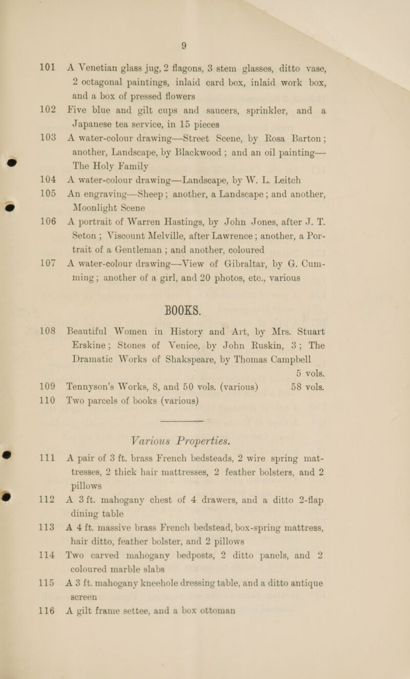 101 102 103 104 105 106 107 108 109 110 111 112 113 114 115 116 9 A Venetian glass jug, 2 flagons, 3 stem glasses, ditto vase, 2 octagonal paintings, inlaid card box, inlaid work box, and a box of pressed flowers Five blue and gilt cups and saucers, sprinkler, and a Japanese tea service, in 15 pieces A water-colour drawing—Street Scene, by Rosa Barton ; another, Landscape, by Blackwood ; and an oil painting— The Holy Family A water-colour drawing—Landscape, by W. L. Leitch An engraving—Sheep ; another, a Landscape ; and another, Moonlight Scene A portrait of Warren Hastings, by John Jones, after J. T. Seton ; Viscount Melville, after Lawrence ; another, a Por- trait of a Gentleman ; and another, coloured A water-colour drawing—View of Gibraltar, by G. Cum- ming ; another of a girl, and 20 photos, etc., various BOOKS. Beautiful Women in History and Art, by Mrs. Stuart Erskine ; Stones of Venice, by John Ruskin, 3; The Dramatic Works of Shakspeare, by Thomas Campbell 5 vols. Tennyson’s Works, 8, and 50 vols. (various) 58 vols. Two parcels of books (various) Various Properties. A pair of 3 ft. brass French bedsteads, 2 wire spring mat- tresses, 2 thick hair mattresses, 2 feather bolsters, and 2 pillows A 3ft. mahogany chest of 4 drawers, and a ditto 2-flap dining table A 4 ft. massive brass French bedstead, box-spring mattress, hair ditto, feather bolster, and 2 pillows Two carved mahogany bedposts, 2 ditto panels, and 2 coloured marble slabs A 3 ft. mahogany kneehole dressing table, and a ditto antique screen A gilt frame settee, and a box ottoman