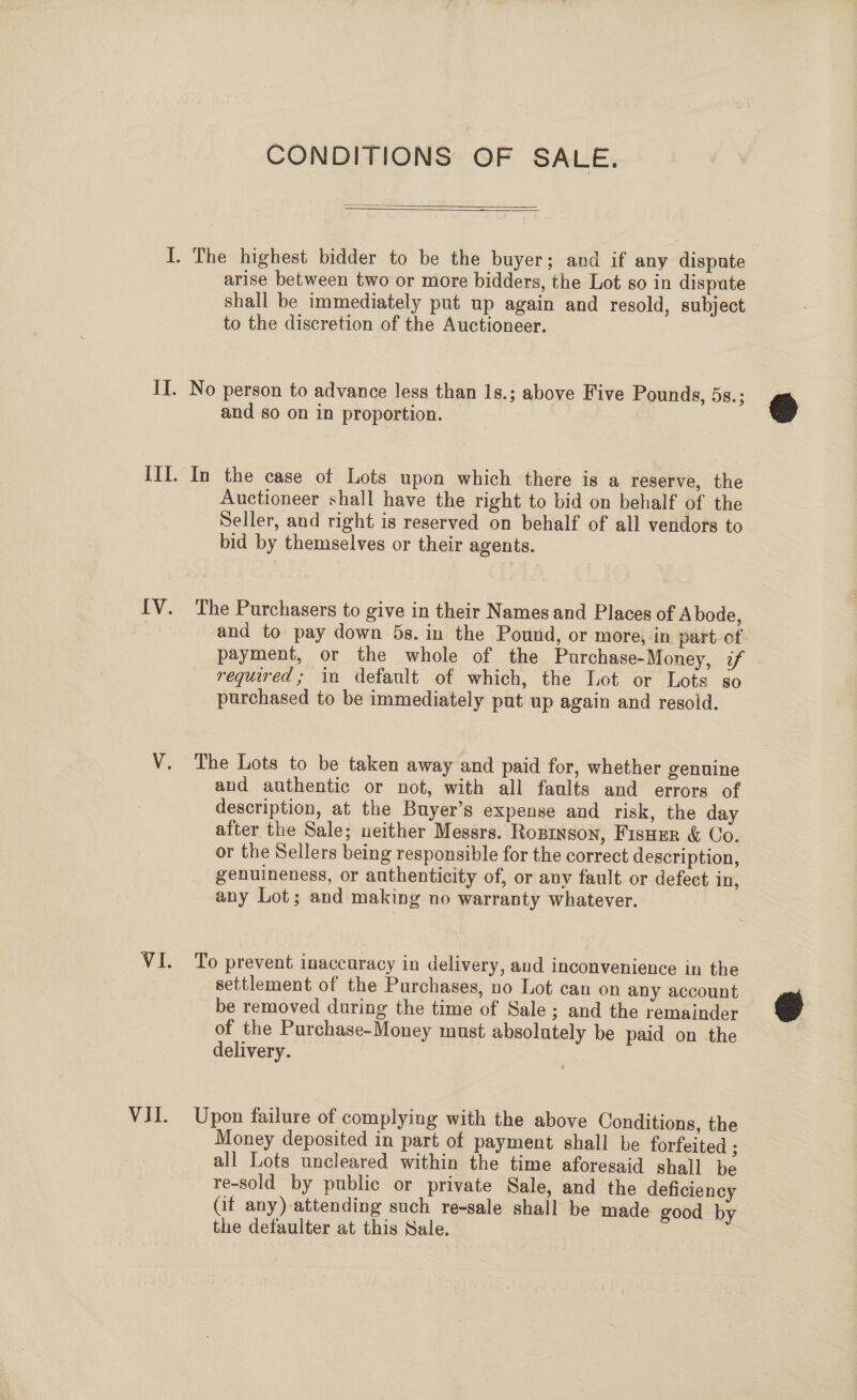 CONDITIONS OF SALE.   arise between two or more bidders, the Lot so in dispute shall be immediately put up again and resold, subject to the discretion of the Auctioneer. and so on in proportion. Auctioneer shall have the right to bid on behalf of the Seller, and right is reserved on behalf of all vendors to bid by themselves or their agents. The Purchasers to give in their Names and Places of Abode, and to pay down 5s. in the Pound, or more, in part of payment, or the whole of the Purchase-Money, if required; in default of which, the Lot or Lots so purchased to be immediately put up again and resold. The Lots to be taken away and paid for, whether genuine and authentic or not, with all faults and errors of description, at the Buyer’s expense and risk, the day after the Sale; ueither Messrs. Ropinson, Fisoer &amp; Co. or the Sellers being responsible for the correct description, genuineness, or authenticity of, or any fault or defect in, any Lot; and making no warranty whatever. To prevent inaccuracy in delivery, aud inconvenience in the settlement of the Purchases, no Lot can on any account be removed during the time of Sale ; and the remainder of the Purchase-Money must absolutely be paid on the delivery. Upon failure of complying with the above Conditions, the Money deposited in part of payment shall be forfeited ; all Lots uncleared within the time aforesaid shall be re-sold by public or private Sale, and the deficiency Gf any) attending such re-sale shall be made good by the defaulter at this Sale. =