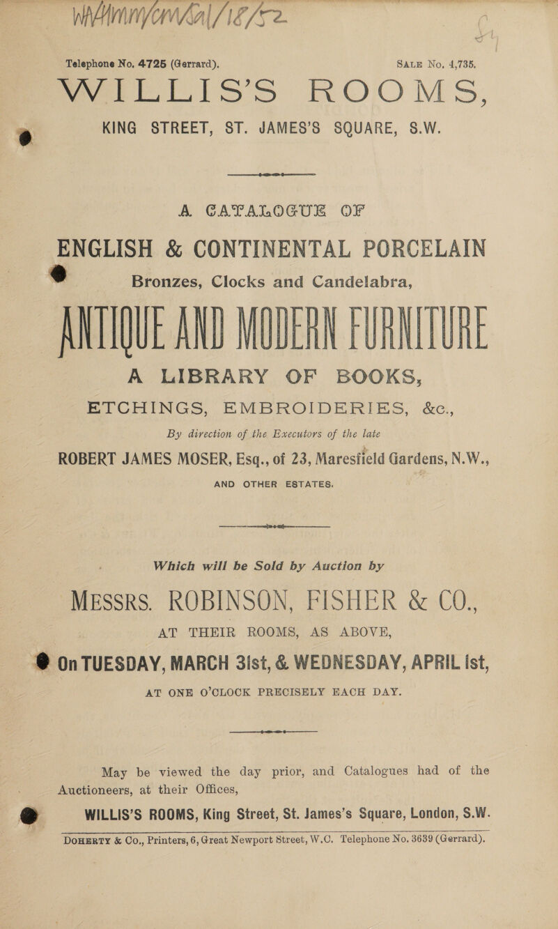  Wohl /1f/se. tt” Telephone No, 4725 (Gerrard), SALE No, 4,735. ee ttLisns ROOMS, e KING STREET, ST. JAMES’S SQUARE, S.W.  A GAYTALOGUER OF ‘pane &amp; CONTINENTAL PORCELAIN Bronzes, Clocks and Candelabra, ANT QUE AND MODERN FURNITURE A LIBRARY OF BOOKS, ETCHINGS, EMBROIDERIES, &amp;c.,, By divection of the Executors of the late ROBERT JAMES MOSER, Escq., of 23, Maresfield Gardens, N.W., AND OTHER ESTATES.  Which will be Sold by Auction by MEssrsS. ROBINSON, FISHER &amp; CO., AT THEIR ROOMS, AS ABOVE, @ On TUESDAY, MARCH 3ist, &amp; WEDNESDAY, APRIL ist, AT ONE O'CLOCK PRECISELY EACH DAY. May be viewed the day prior, and Catalogues had of the Auetioneers, at their Offices, see Saas ai RE PRES ts EPI ec RO ocr SONOS de a