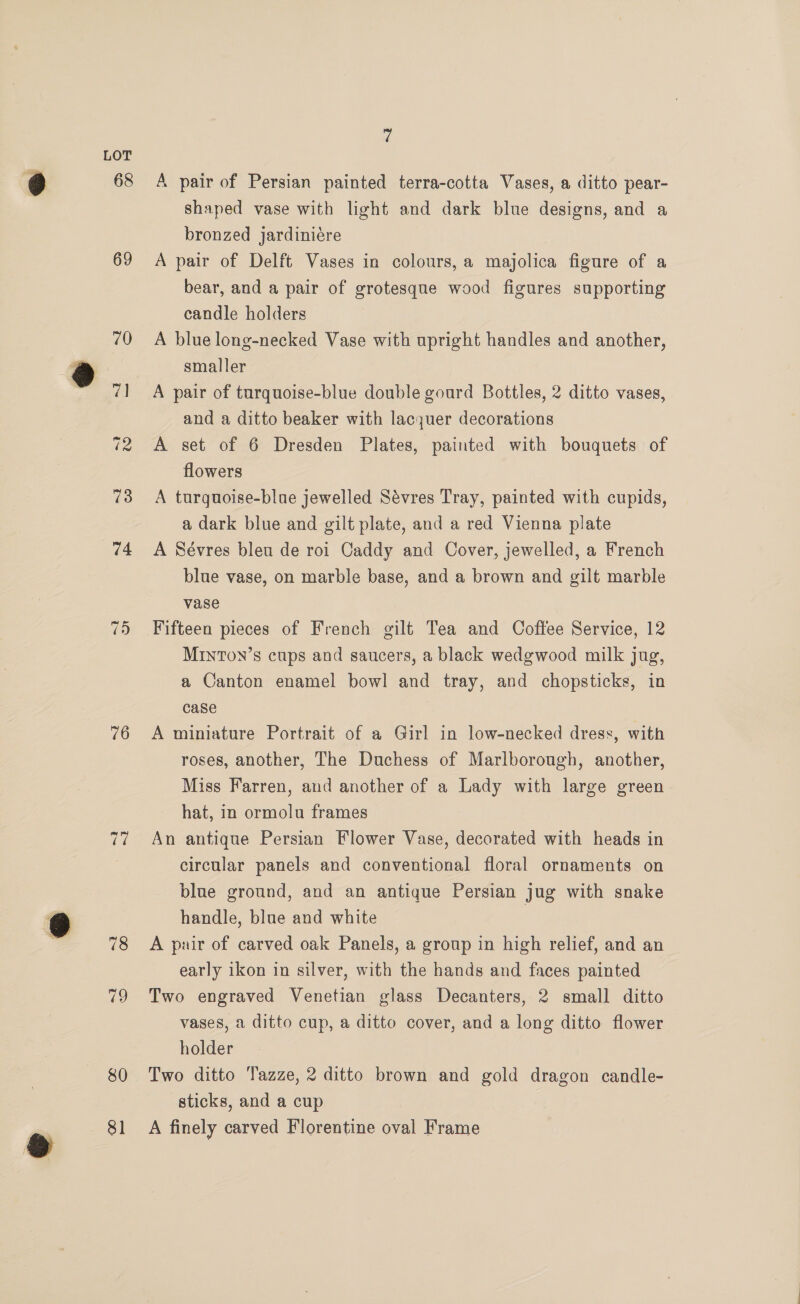 68 69 76 78 79 80 81 é A pair of Persian painted terra-cotta Vases, a ditto pear- shaped vase with light and dark blue designs, and a bronzed jardiniére A pair of Delft Vases in colours, a majolica figure of a bear, and a pair of grotesque wood figures supporting candle holders A blue long-necked Vase with upright handles and another, smaller A pair of turquoise-blue double gourd Bottles, 2 ditto vases, and a ditto beaker with lacquer decorations A set of 6 Dresden Plates, painted with bouquets of flowers A turquoise-blue jewelled Sévres Tray, painted with cupids, a dark blue and gilt plate, and a red Vienna plate A Sévres bleu de roi Caddy and Cover, jewelled, a French blue vase, on marble base, and a brown and gilt marble vase Fifteen pieces of French gilt Tea and Coffee Service, 12 MrntTon’s cups and saucers, a black wedgwood milk jug, a Canton enamel bowl and tray, and chopsticks, in case A miniature Portrait of a Girl in low-necked dress, with roses, another, The Duchess of Marlborough, another, Miss Farren, and another of a Lady with large green hat, in ormolu frames An antique Persian Flower Vase, decorated with heads in circular panels and conventional floral ornaments on blue ground, and an antique Persian jug with snake handle, blue and white | A pair of carved oak Panels, a group in high relief, and an early ikon in silver, with the hands and faces painted Two engraved Venetian glass Decanters, 2 small ditto vases, a ditto cup, a ditto cover, and a long ditto flower holder Two ditto Tazze, 2 ditto brown and gold dragon candle- sticks, and a cup A finely carved Florentine oval Frame