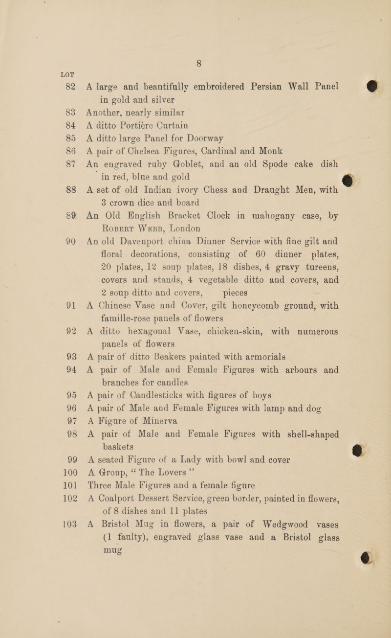 82 83 84 85 86 87 88 89 90 100 101 102 103 8 A large and beautifully embroidered Persian Wall Panel in gold and silver Another, nearly similar A ditto Portiére Curtain A ditto large Panel for Doorway A pair of Chelsea Figures, Cardinal and Monk An engraved ruby Goblet, and an old Spode cake dish in red, blue and gold A set of old Indian ivory Chess and Draught Men, with 3 crown dice and board An Old English Bracket Clock in mahogany case, by Rosert Wess, London An old Davenport china Dinner Service with fine gilt and floral decorations, consisting of 60 dinner plates, 20 plates, 12 soup plates, 18 dishes, 4 gravy tureens, covers and stands, 4 vegetable ditto and covers, and 2 soup ditto and covers, pieces A Chinese Vase and Oover, gilt honeycomb ground, with famille-rose panels of flowers A ditto hexagonal Vase, chicken-skin, with numerous panels of flowers A pair of ditto Beakers painted with armorials A pair of Male and Female Figures with arbours and branches for candles A pair of Candlesticks with figures of boys A pair of Male and Female Figures with lamp and dog A Figure of Minerva A pair of Male and Female Figures with shell-shaped baskets A seated Figure of a Lady with bowl and cover A Group, ‘ The Lovers ”’ Three Male Figures and a female figure A Coalport Dessert Service, green border, painted in flowers, of 8 dishes and 11 plates | : A Bristol Mug in flowers, a pair of Wedgwood vases (1 faulty), engraved glass vase and a Bristol glass mug —   @ ry @