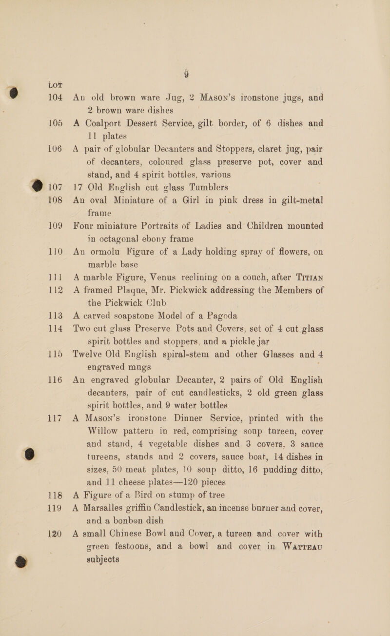 104 105 106 117 118 119 120 Au old brown ware Jug, 2 Mason’s ironstone jugs, and 2 brown ware dishes A Coalport Dessert Service, gilt border, of 6 dishes and 11 plates A pair of globular Decanters and Stoppers, claret jug, pair of decanters, coloured glass preserve pot, cover and stand, and 4 spirit bottles, various 17 Old English cut glass Tumblers An oval Miniature of a Girl in pink dress in gilt-metal frame Four miniature Portraits of Ladies and Children mounted in octagonal ebony frame An ormolu Figure of a Lady holding spray of flowers, on marble base A marble Figure, Venus reclining on a couch, after Titian A framed Plaque, Mr. Pickwick addressing the Members of the Pickwick Club A carved soapstone Model of a Pagoda Two cut glass Preserve Pots and Covers, set of 4 cut glass spirit bottles and stoppers, and a pickle jar Twelve Old English spiral-stem and other Glasses and 4 engraved mugs | An engraved globular Decanter, 2 pairs of Old English decanters, pair of cut candlesticks, 2 old green glass spirit bottles, and 9 water bottles | A Mason’s ironstone Dinner Service, printed with the Willow pattern in red, comprising soup tureen, cover and stand, 4 vegetable dishes and 3 covers, 3 sauce tureens, stands and 2 covers, sauce boat, 14 dishes in sizes, 00 meat plates, 10 soup ditto, 16 pudding ditto, and 11 cheese plates—120 pieces A Figure of a Bird on stump of tree A Marsalles griffin Candlestick, an incense burner and cover, and a bonben dish A small Chinese Bowl and Cover, a tureen and cover with green festoons, and a bowl and cover in Warrgau subjects