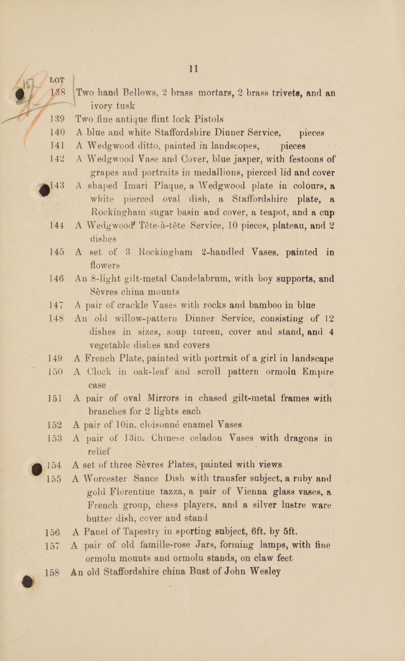 Lag / 7 —t* f 139 i’ 140 Fah 142 11 ivory tusk Two fine antigue flint lock Pistols A blue and white Staffordshire Dinner Service, _ pieces A Wedgwood ditto, painted in landscopes, pieces A Wedgwood Vase and Cover, blue jasper, with festoons of grapes and portraits in medallions, pierced lid and cover A shaped Imari Plaque, a Wedgwood plate in colours, a white pierced oval dish, a Staffordshire plate, a Rockingham sugar basin and cover, a teapot, and a cup A Wedywood Téte-a-téte Service, 10 pieces, plateau, and 2 dishes A set of 3 Rockingham 2-handled Vases. painted in flowers An &amp;-light gilt-metal Candelabrum, with boy supports, and Sévres china mounts A pair of crackle Vases with rocks and bamboo in blue An old willow-pattern Dinner Service, consisting of 12 dishes in sizes, soup tareen, cover and stand, and 4 vegetable dishes and covers A French Plate, painted with portrait of a girl in landscape A Clock in oak-leaf and scroll pattern ormola Empire case A pair of oval Mirrors in chased gilt-metal frames with | branches for 2 lights each A pair of 10in. cloisonné enamel Vases relief A set of three Sévres Plates, painted with views A Worcester Sauce Dish with transfer subject, a ruby and gold Florentine tazza, a pair of Vienna glass vases, a French group, chess players, and a silver lustre ware butter dish, cover and stand A Panel of Tapestry in sporting subject, 6ft. by 5ft. A pair of old famille-rose Jars, forming lamps, with fine ormolu mounts and ormolu stands, on claw feet An old Staffordshire china Bust of John Wesley