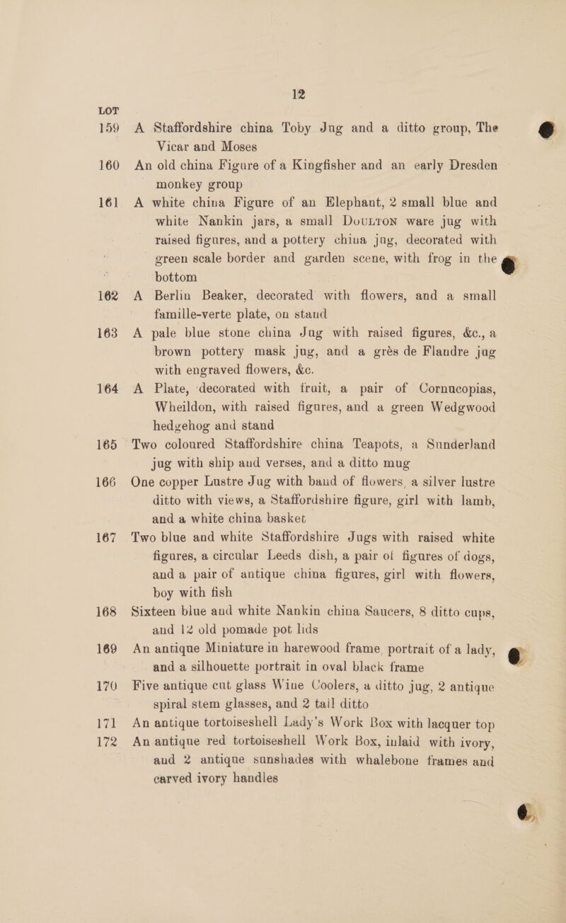 159 160 161 162 163 164 165 166 167 168 169 wel 12 A Staffordshire china Toby Jug and a ditto group, The Vicar and Moses monkey group A white china Figure of an Elephant, 2 small blue and white Nankin jars, a small DovuLron ware jug with raised figures, and a pottery china jag, decorated with green scale border and garden scene, with frog in the bottom A Berlin Beaker, decorated with flowers, and a small famille-verte plate, on stand A pale blue stone china Jug with raised figures, &amp;., a brown pottery mask jug, and a grés de Flandre jug with engraved flowers, ec. A Plate, decorated with fruit, a pair of Cornucopias, Wheildon, with raised figures, and a green Wedgwood hedgehog and stand Two coloured Staffordshire china Teapots, a Sunderland jug with ship and verses, and a ditto mug One copper Lustre Jug with band of flowers, a silver lustre ditto with views, a Staffordshire figure, girl with lamb, and a white china basket Two blue and white Staffordshire Jugs with raised white figares, a circular Leeds dish, a pair of figures of dogs, anda pair of antique china figures, girl with flowers, boy with fish Sixteen blue and white Nankin china Saucers, 8 ditto cups, and 12 old pomade pot lids An antique Miniature in harewood frame, portrait of a lady, ~ and a silhouette portrait in oval black frame Five antique cut glass Wine Coolers, a ditto jug, 2 antique spiral stem glasses, and 2 tail ditto An antique tortoiseshell Lady’s Work Box with lacquer top An antique red tortoiseshell Work Box, inlaid with ivory, and 2 antique sunshades with whalebone frames and carved ivory handles €  ¢