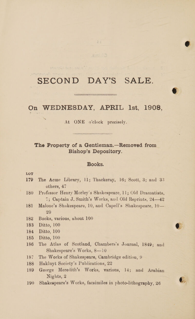  “SECOND DAY’S SALE. a 2 On WEDNESDAY, APRIL Ist, 1908, At ONE o'clock precisely.  The Property of a Gentleman.—Removed from Bishop’s Depository. Books. 179 The Acme Library, 11; Thackeray, 16; Scott, 3; and 33 others, 47 180 Professor Henry Morley’s Shakespeare, 11; Old Dramatists, 7; Captain J. Smith’s Works, and Old Reprints, 24—42 181 Malone’s Shakespeare, 10, and Capell’s Shakespeare, 10— 20 182 Books, various, about 100 183 Ditto, 100 @ 184 Ditto, 100 185 Ditto, 100 186 The Atlas of Scotland, Chambers’s Journal, 1849; and Shakespeare’s Works, 8—10 187 The Works of Shakespeare, Cambridge edition, 9 188 Hakluyt Society’s Publications, 22 189 George Meredith’s Works, various, 14; and Arabian Nights, 2 —~ . 190 Shakespeare’s Works, facsimiles in photo-lithography, 26 !