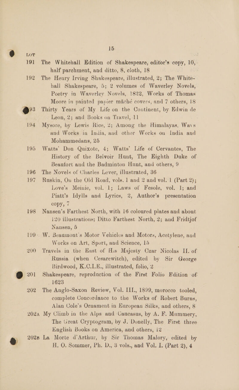 195 196 197 198 15 The Whitehall Edition of Shakespeare, editor’s copy, 10,: half parchment, and ditto, 8, cloth, 18 The Henry Irving Shakespeare, illustrated, 2; The White’ hall Shakespeare, 5; 2 volumes of Waverley Novels, Poetry in Waverley Novels, 1822, Works of Thomas Moore in painted papier maché covers, and 7 others, 18 Thirty Years of My Life on the Continent, by Edwin de Leon, 2; and Books on Travel, 11 Mysore, by Lewis Rice, 2; Among the Himalayas, Ag and Works in India, and other Works on India and Mohammedans, 25 7 Watts’ Don Quixote, 4; Watts’ Life of Cervantes, The History of the Belvoir Hunt, The Eighth Duke of Beaufort and the Badminton Hunt, and others, 9 The Novels of Charles Lever, illustrated, 36 Raskin, Ou the Old Road, vols. 1 and 2 and vol. 1 (Part 2); Love’s Meinie, vol. 1; Laws of Fesole, vol. 1; and Piatt’s Idylls and Lyrics, 2, Author’s presentation copy, 7 Nansen’s Farthest North, with 16 coloured plates and about 120 illustrations; Ditto Farthest North, 2; and Fridtjof Nansen, 9 W. Beaumont’s Motor Vehicles and Motors, Acetylene, and Works on Art, Sport, and Science, 15 Travels in the Hast of His Majesty Czar Nicolas II. of. ‘Russia (when Cesarewitch), edited by Sir George Birdwood, K.C.L.E., illustrated, folio, 2 Shakespeare, eveaddeton of the First Folio Edition “of 1623 The Anglo-Saxon Review, Vol. III., 1899, morocco en complete Concordance to the Works of Robert Burns, Alan Cole’s Ornament in Kuropean Silks, and others, 8 The Great Cryptogram, by J. Donelly, The First three English Books on America, and others, 12