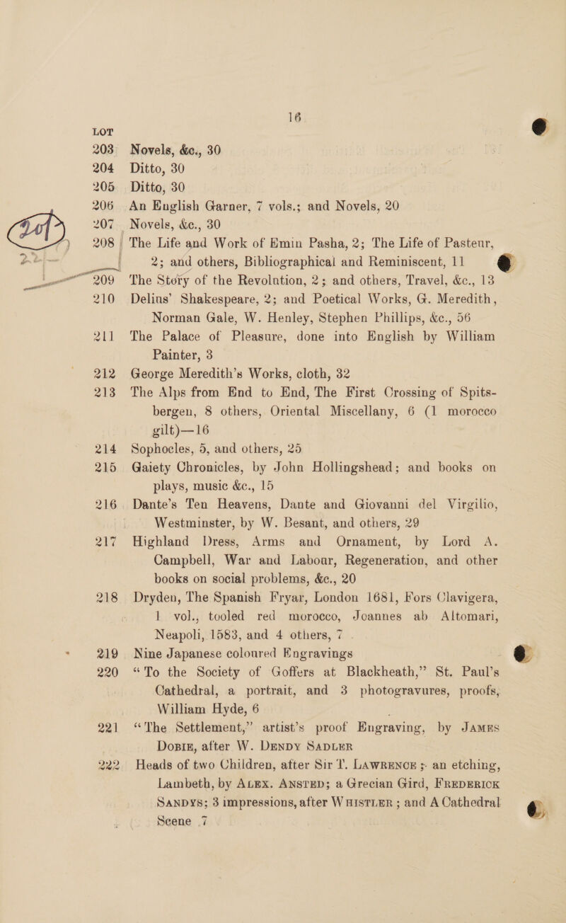 222 16 Novels, &amp;., 30 Ditto, 30 Ditto, 30 An Kuglish Garner, 7 vols.; and Novels, 20 Novels, &amp;c., 30 Delius’ Shakespeare, 2; and Poetical Works, G. Meredith, Norman Gale, W. Henley, Stephen Phillips, &amp;., 56 The Palace of Pleasure, done into English by William Painter, 3 George Meredith’s Works, cloth, 32 The Alps from End to End, The First Crossing of Spits- bergen, 8 others, Oriental Miscellany, 6 (1 morocco gilt)—16 Sophocles, 5, and others, 25 Gaiety Chronicles, by John Hollingshead; and books on plays, music &amp;c., 15 Westminster, by W. Besant, and others, 29 Highland Dress, Arms and Ornament, by Lord A. Campbell, War and Labour, Regeneration, and other books on social problems, &amp;c., 20 Dryden, The Spanish Fryar, London 1681, Fors Clavigera, 1 vol., tooled red morocco, Joannes ab Altomari, Neapoli, 1583, and 4 others, 7 Cathedral, a portrait, and 3 photogravures, proofs, William Hyde, 6 “The Settlement,” artist’s proof Engraving, by JAMES Dosiz, after W. DEnDY SADLER Heads of two Children, after Sir T. LAwRENCE ;- an etching, Lambeth, by Atex. ANsTED; a Grecian Gird, FREDERICK SANDYS; BS raipreseions, after WaistiEr ; and A Cathedral Scene 7  