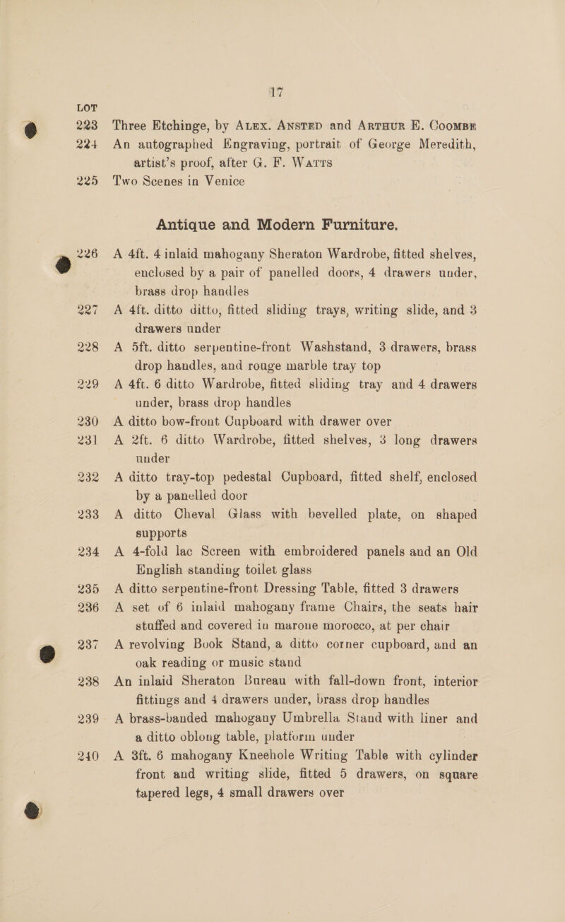 17 Three Etchinge, by ALex. ANSTED and ArtTHur E. Coomsr An autographed Engraving, portrait of George Meredith, artist’s proof, after G. F. Warts Two Scenes in Venice Antique and Modern Furniture, A 4ft. 4 inlaid mahogany Sheraton Wardrobe, fitted shelves, enclosed by a pair of panelled doors, 4 drawers under, brass drop handles A 4ft. ditto ditto, fitted sliding trays, writing slide, and 3 drawers under A 5ft. ditto serpentine-front Washstand, 3 drawers, brass drop handles, and rouge marble tray top A 4ft. 6 ditto Wardrobe, fitted sliding tray and 4 drawers under, brass drop handles A ditto bow-front Cupboard with drawer over A 2ft. 6 ditto Wardrobe, fitted shelves, 3 long drawers under A ditto tray-top pedestal Cupboard, fitted shelf, enclosed by a panelled door A ditto Cheval Glass with bevelled plate, on iene supports A 4-fold lac Screen with embroidered panels and an Old English standing toilet glass A ditto serpentine-front Dressing Table, fitted 3 drawers A set of 6 inlaid mahogany frame Chairs, the seats hair staffed and covered in marone morocco, at per chair A revolving Book Stand, a ditto corner cupboard, and an oak reading or masic stand An inlaid Sheraton Bureau with fall-down front, interior fittings and 4 drawers under, brass drop handles A brass-banded mahogany Umbrella Stand with liner and a ditto oblong table, platfurm under A 3ft. 6 mahogany Kneehole Writing Table with wine front and writing slide, fitted 5 drawers, on square