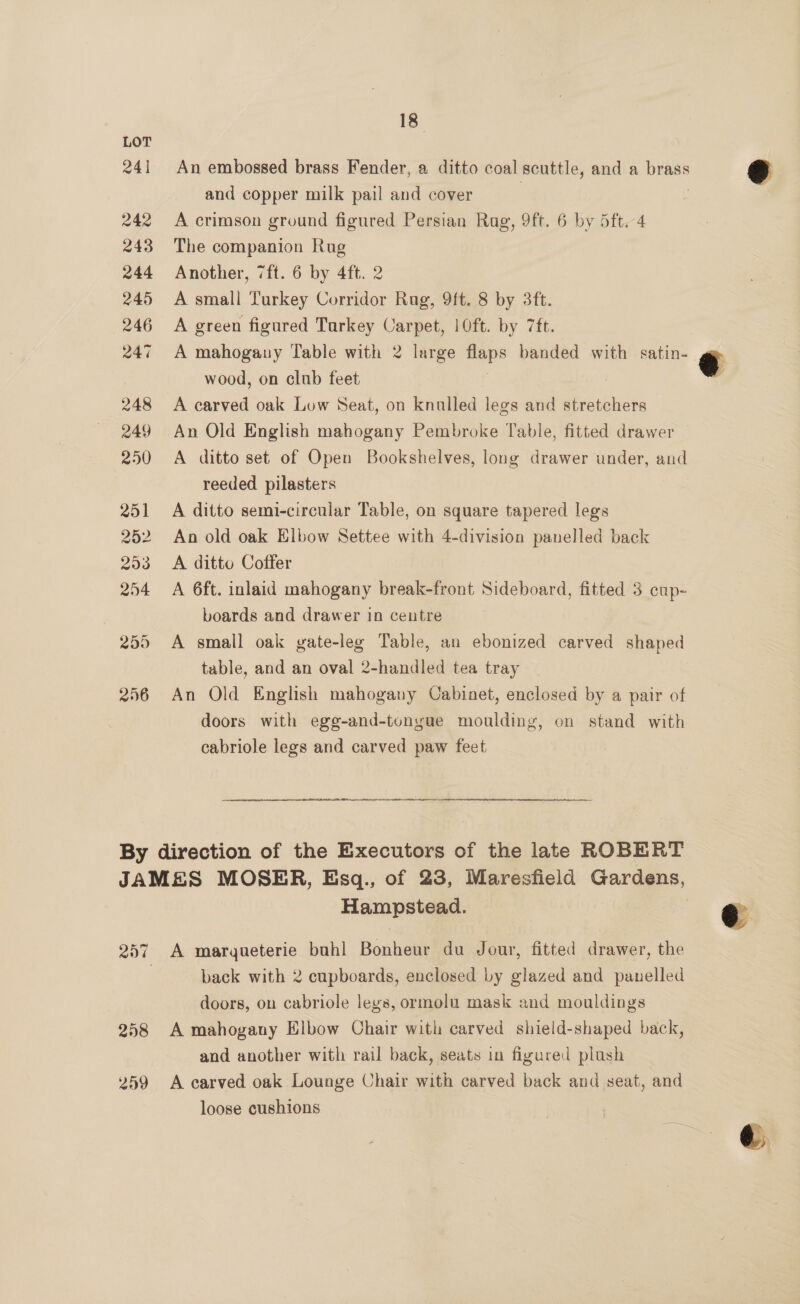 241 An embossed brass Fender, a ditto coal scuttle, and a brass and copper milk pail and cover 242 A crimson ground figured Persian Rug, 9ft. 6 by 5ft.-4 243 The companion Rug 244 Another, 7ft. 6 by 4ft. 2 245 A small Turkey Corridor Rag, 9ft. 8 by 3ft. 246 A green figured Turkey Carpet, 10ft. by 7ft. 247 A mahogany Table with 2 large flaps banded with satin- wood, on club feet 248 A carved oak Low Seat, on knulled legs and stretchers 249 An Old English mahogany Pembroke Table, fitted drawer 250 <A ditto set of Open Bookshelves, long drawer under, and reeded pilasters 251 A ditto semi-circular Table, on square tapered legs 252 An old oak Elbow Settee with 4-division panelled back 253 <A ditto Coffer 254 A 6ft. inlaid mahogany break-front Sideboard, fitted 3 enp- boards and drawer in centre 255 A small oak gate-leg Table, an ebonized carved shaped table, and an oval 2-handled tea tray 256 An Old English mahogany Cabinet, enclosed by a pair of doors with egg-and-tongue moulding, on stand with cabriole legs and carved paw feet By direction of the Executors of the late ROBERT JAMES MOSER, Esq., of 23, Maresfield Gardens, Hampstead. 257 A marqueterie buhl Bonheur du Jour, fitted drawer, the | back with 2 cupboards, enclosed by glazed and panelled doors, on cabriole legs, ormolu mask and mouldings 258 A mahogany Elbow Chair with carved shield-shaped back, and another with rail back, seats in figured plush 259 A carved oak Lounge Chair with carved back and seat, and loose cushions