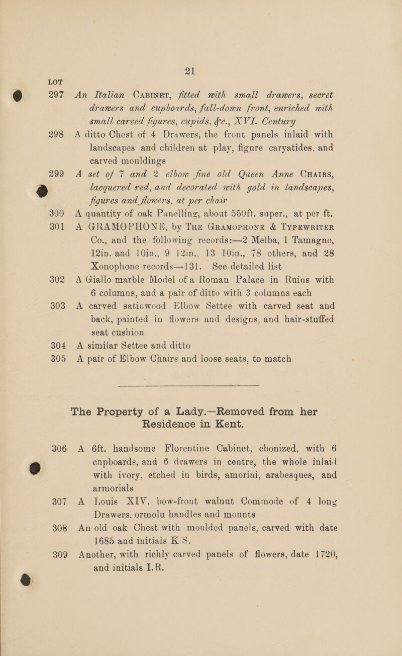 &amp; 297 298 299 300 301 302 303 304 305 21 An Italian Casinet, fitted with small drawers, secret drawers and cupboards, fall-down front, enriched with small carved figures, cupids, ¥c., XVI. Century A ditto Chest of 4 Drawers, the front panels inlaid with landscapes and children at play, figure caryatides, and carved mouldings A set of 7 and 2 elbow fine old Queen Anne CHAIRS, lacquered red, and decorated with gold in landscapes, figures and flowers, at per chair A quantity of oak Panelling, about 550ft. super., at per ft. A GRAMOPHONE, by Tar GramopHone &amp; TYPEWRITER Co., and the following records:—2 Melba, 1 Tamagno, 12in. and 10in., 9 12in., 13 10in., 78 others, and 28 Xonophone records—131. See detailed list A Giallo marble Model of a Roman Palace in Ruins with A carved satinwood Elbow Settee with carved seat and back, painted in flowers and designs, and hair-stuffed seat cushion A similar Settee and ditto A pair of Elbow Chairs and loose seats, to match Residence in Kent. 307 cupboards, and 6 drawers in centre, the whole inlaid with ivory, etched in birds, amorini, arabesques, and armorials A louis XIV. bow-front walnut Commode of 4 lony Drawers, ormolu handles and mounts 1685 and initials K.8. and initials I.R.