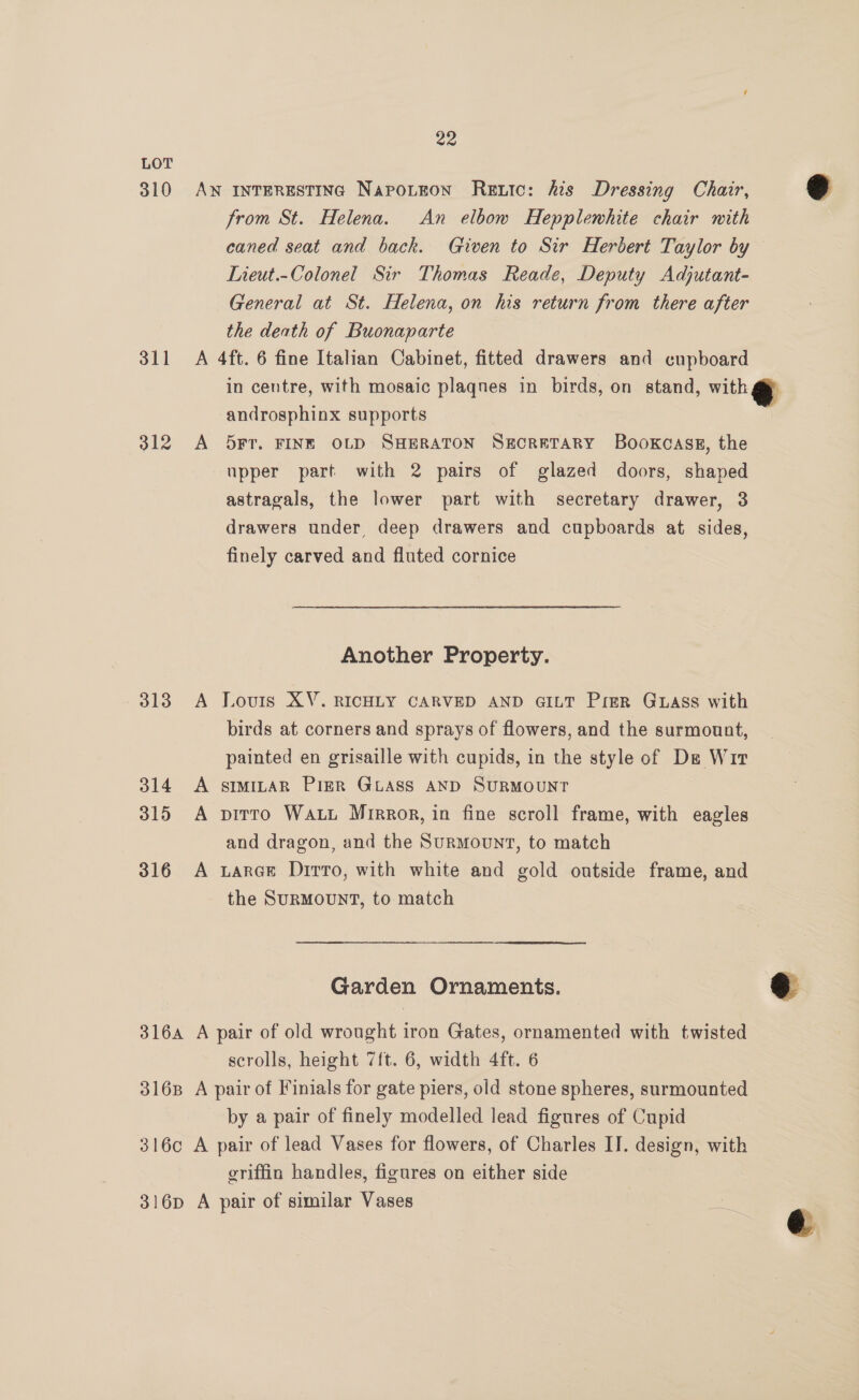 LOT 310 Aw inTERESTING Napotnon Retic: his Dressing Chair, from St. Helena. An elbow Hepplemhite chair with caned seat and back. Given to Sir Herbert Taylor by Lieut.-Colonel Sir Thomas Reade, Deputy Adjutant- General at St. Helena, on his return from there after the death of Buonaparte 311 <A 4ft. 6 fine Italian Cabinet, fitted drawers and cupboard in centre, with mosaic plaqnes in birds, on stand, with @&amp; androsphinx supports , 312 A Orr. FINE OLD SHERATON SECRETARY BooKCASE, the upper part with 2 pairs of glazed doors, shaped astragals, the lower part with secretary drawer, 3 drawers under, deep drawers and cupboards at sides, finely carved and fluted cornice  Another Property. 313 A Louis XV. RICHLY CARVED AND GILT PigR Guass with birds at corners and sprays of flowers, and the surmount, painted en grisaille with cupids, in the style of De Wir 314 <A smmitaR PieR GLASS AND SURMOUNT 315 A pirro WALL Mrrror, in fine scroll frame, with eagles and dragon, and the Surmount, to match 316 A xara@e Dirto, with white and gold outside frame, and the SuRMoUNT, to match Garden Ornaments. eo 316a A pair of old wrought iron Gates, ornamented with twisted scrolls, height 7ft. 6, width 4ft. 6 3168 A pair of Finials for gate piers, old stone spheres, surmounted by a pair of finely modelled lead figures of Cupid 316c A pair of lead Vases for flowers, of Charles IJ. design, with griffin handles, figures on either side 316p A pair of similar Vases