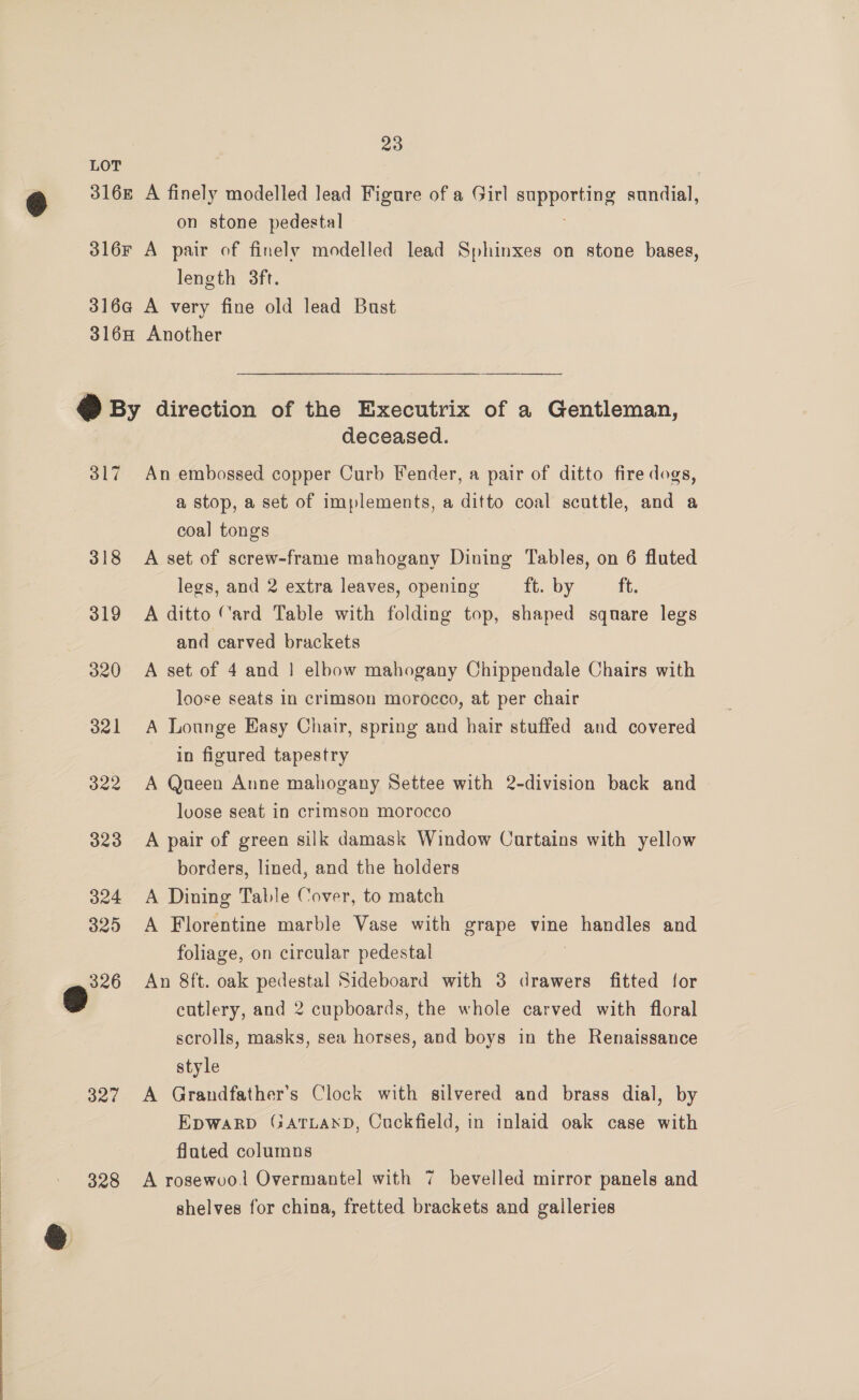 LOT 2 316£ A finely modelled lead Figure of a Girl SEPRONIne sundial, on stone pedestal 316F A pair of finelv modelled lead Sphinxes on stone bases, length 3ft. 316a@ A very fine old lead Bust 3168 Another &amp; By direction of the Executrix of a Gentleman, deceased. 317 An embossed copper Curb Fender, a pair of ditto fire dogs, a stop, a set of implements, a ditto coal scuttle, and a coal tongs 318 <A set of screw-frame mahogany Dining Tables, on 6 fluted legs, and 2 extra leaves, opening ft. by ft. 319 A ditto Card Table with folding top, shaped square legs and carved brackets 320 A set of 4 and ! elbow mahogany Chippendale Chairs with loose seats in crimson morocco, at per chair 321 A Lounge Hasy Chair, spring and hair stuffed and covered in figured tapestry 322 A Queen Anne mahogany Settee with 2-division back and loose seat in crimson morocco 323 A pair of green silk damask Window Cartains with yellow borders, lined, and the holders 324 A Dining Table Cover, to match 325 A Florentine marble Vase with grape vine PLEA US and foliage, on circular pedestal 326 An 8ft. oak pedestal Sideboard with 3 drawers fitted for o cutlery, and 2 cupboards, the whole carved with floral scrolls, masks, sea horses, and boys in the Renaissance style 327 A Grandfather’s Clock with silvered and brass dial, by Epwakpbp GATLAND, Cuckfield, in inlaid oak case with flated columns 328 A rosewoo1 Overmantel with 7 bevelled mirror panels and shelves for china, fretted brackets and galleries