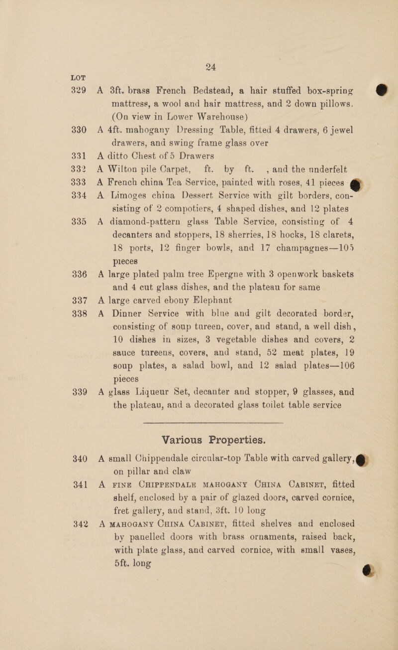 329 330 331 332 333 334 335 336 337 338 340 341 342 24 A 3ft. brass French Bedstead, a hair stuffed box-spring mattress, a wool and hair mattress, and 2 down pillows. (On view in Lower Warehouse) Z | A 4ft. mahogany Dressing Table, fitted 4 drawers, 6 jewel drawers, and swing frame glass over A ditto Chest of 5 Drawers A Wilton pile Carpet, ft. by ft. , and the anderfelt A French china Tea Service, painted with roses, 41 pieces A Limoges china Dessert Service with gilt borders, con- sisting of 2 compotiers, 4 shaped dishes, and 12 plates A diamond-pattern glass Table Service, consisting of 4 decanters and stoppers, 18 sherries, 18 hocks, 18 clarets, 18 ports, 12 finger bowls, and 17 champagnes—105 pieces A large plated palm tree Epergne with 3 openwork baskets and 4 cut glass dishes, and the plateau for same A large carved ebony Hlephant A Dinner Service with blue and gilt decorated border, consisting of soup tureen, cover, and stand, a well dish, 10 dishes in sizes, 3 vegetable dishes and covers, 2 sauce tureens, covers, and stand, 52 meat plates, 19 soup plates, a salad bowl, and 12 salad plates—106 pieces the plateau, and a decorated glass toilet table service Various Properties. A small Chippendale circular-top Table with carved gallery, @ on pillar and claw A FINE CHIPPENDALE MAHOGANY CHINA CABINET, fitted shelf, enclosed by a pair of glazed doors, carved cornice, fret gallery, and stand, 3ft. 10 long A maHocany Cxrtna Casinet, fitted shelves and enclosed by panelled doors with brass ornaments, raised back, with plate glass, and carved cornice, with small vases, d5ft. long os 