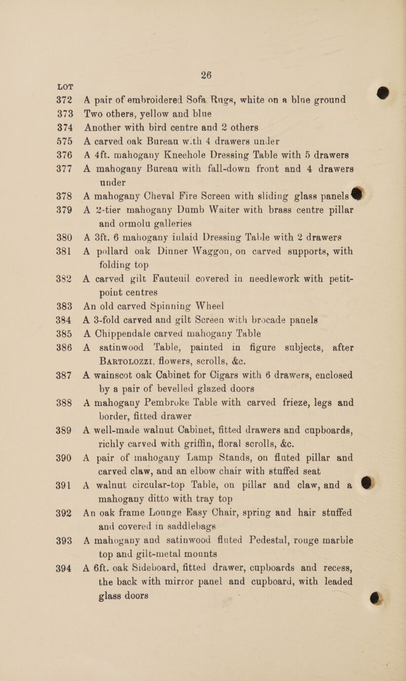 LOT ad 372 A pair of embroidered Sofa Rugs, white on a blue ground 373 Two others, yellow and blue 374 Another with bird centre and 2 others 575 A carved oak Bureau w.th 4 drawers under 376 A 4ft. mahogany Kneehole Dressing Table with 5 drawers 377 A mahogany Burean with fall-down front and 4 drawers under 378 A mahogany Cheval Fire Screen with sliding glass panels @ 379 A 2-tier mahogany Damb Waiter with brass centre pillar and ormolu galleries | 380 A 3ft. 6 mahogany inlaid Dressing Table with 2 drawers 381 <A pollard oak Dinner Waggon, on carved supports, with folding top 382 <A carved gilt Fauteuil covered in needlework with petit- point centres 383 An old carved Spinning Wheel 384 A 3-fold carved and gilt Screen with brocade panels 385 A Chippendale carved mahogany Table 386 <A satinwood ‘able, painted in figure subjects, after Barrouozzi, flowers, scrolls, &amp;. 387 A wainscot oak Cabinet for Cigars with 6 drawers, enclosed by a pair of bevelled glazed doors 388 A mahogany Pembroke Table with carved frieze, legs and border, fitted drawer 389 A well-made walnut Cabinet, fitted drawers and cupboards, richly carved with griffin, floral scrolls, &amp;c. 390 A pair of mahogany Lamp Stands, on fluted pillar and carved claw, and an elbow chair with stuffed seat 391 <A walnut circular-top Table, on pillar and claw, and a eo mahogany ditto with tray top 392 An oak frame Lounge Easy Chair, spring and hair stuffed and covered in saddlebags 393 A mahogany and satinwood fluted Pedestul, rouge marble top and gilt-metal mounts 394 A 6ft. oak Sideboard, fitted drawer, cupboards and recess, the back with mirror panel and cupboard, with leaded glass doors : @