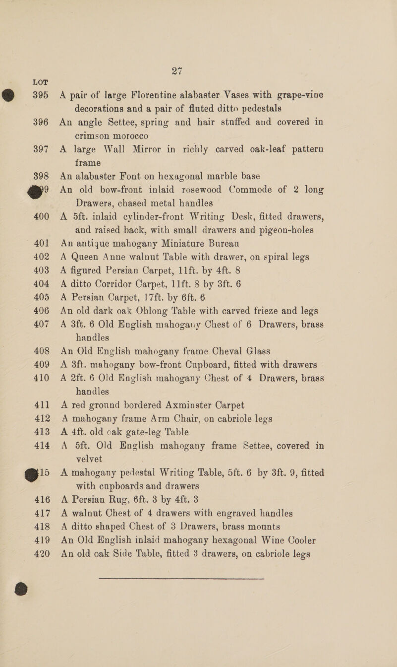 395 398 400 — 401 402 403 404 405 406 407 408 409 410 411 412 413 414 o> 416 417 418 419 420 Pa A pair of large Florentine alabaster Vases with grape-vine decorations and a pair of fluted ditto pedestals An angle Settee, spring and hair stuffed and covered in crimson morocco A large Wall Mirror in richly carved oak-leaf pattern frame An alabaster Font on hexagonal marble base An old bow-front inlaid rosewood Commode of 2 long Drawers, chased metal handles A 5ft. inlaid cylinder-front Writing Desk, fitted drawers, and raised back, with small drawers and pigeon-holes An antigue mahogany Miniature Bureau A Queen Anne walnut Table with drawer, on spiral legs A figured Persian Carpet, 11ft. by 4ft. 8 A ditto Corridor Carpet, 11ft. 8 by 3ft. 6 A Persian Carpet, 17ft. by 6ft. 6 An old dark oak Oblong Table with carved frieze and legs A 3ft. 6 Old English mahogany Chest of 6 Drawers, brass handles An Old English mahogany frame Cheval Glass A 3ft. mahogany bow-front Cupboard, fitted with drawers A 2ft. 6 Old Eaglish mahogany Chest of 4 Drawers, brass handles A red ground bordered Axminster Carpet A mahogany frame Arm Chair, on cabriole legs A 4ft. old oak gate-leg Table A 5ft. Old English mahogany frame Settee, covered in velvet : A mahogany pedestal Writing Table, 5ft. 6 by 3ft. 9, fitted with cupboards and drawers A Persian Rug, 6ft. 3 by 4ft. 3 A walnut Chest of 4 drawers with engraved handles A ditto shaped Chest of 3 Drawers, brass mounts An Old English inlaid mahogany hexagonal Wine Cooler An old oak Side Table, fitted 3 drawers, on cabriole legs