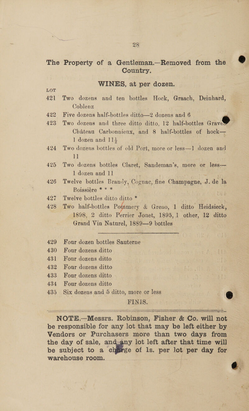 421 422 423 424 425 426 427 428 429 430 431 432 433 434 435 28  Country. WINES, at per dozen. Two dozens and ten bottles Hock, Graach, Deinhard, Coblenz 7 Five dozens half-bottles ditto—2 dozens and 6 i Two dozens and three ditto ditto, 12 half-bottles Grav Chateau Carbonnienx, and 8 half-bottles of hock— ] dozen and 114 Two dozens bottles of old Port, more or less—1 dozen and 11 | Two dozens bottles Claret, Sandeman’s, more or less-— 1 dozen and 11 Twelve bottles Brandy, Cognac, fine Champagne, J. de la Boissiére * * * Twelve bottles ditto ditto * Two half-bottles Popimery &amp; Greno, 1 ditto Heidsieck, 1898, 2 ditto Perrier Jouet, 1895, 1 other, 12 ditto Grand Vin Naturel, 1889—9 bottles Four dozen bottles Sauterne Four dozens ditto Four dozens ditto Four dozens ditto Four dozens ditto Four dozens ditto Six dozens and 5 ditto, more or less : @ FINIS.   