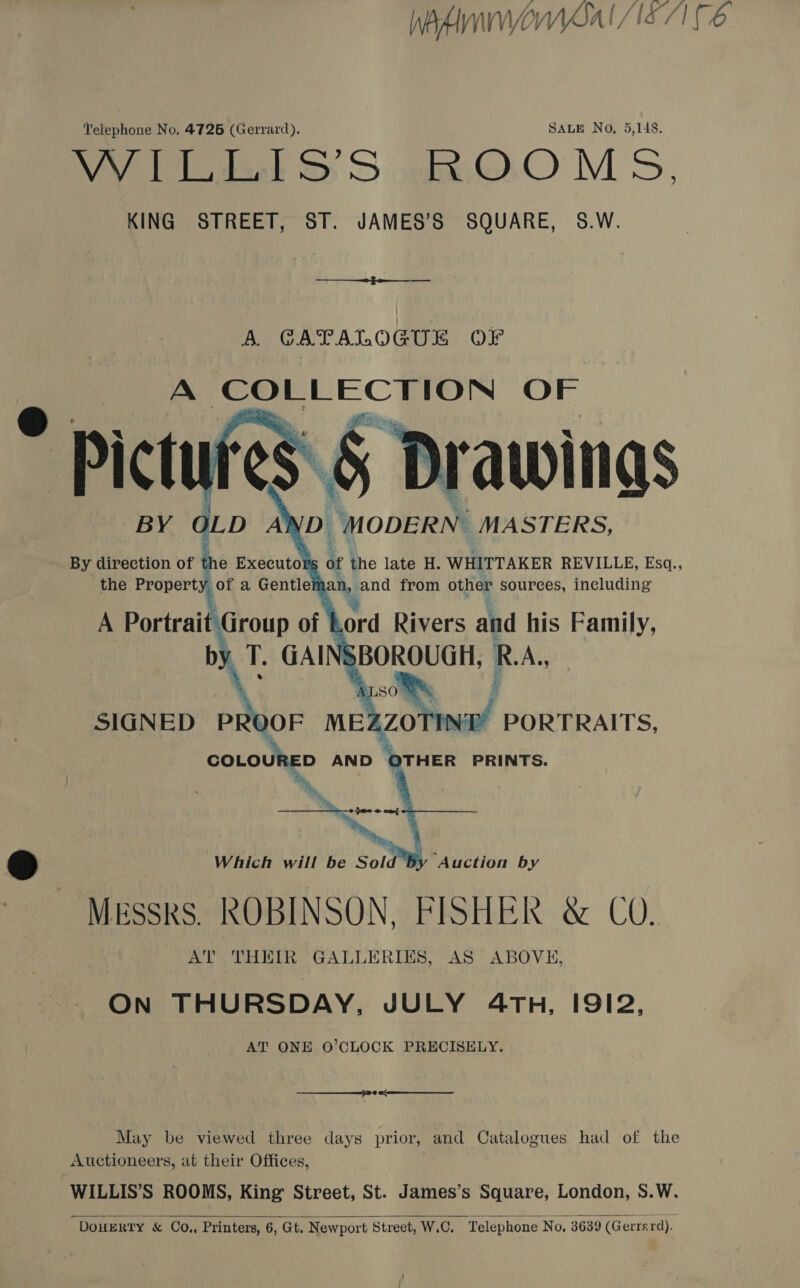 WhAMIWMSAI S71 C6 Telephone No. 4726 (Gerrard), SALE No, 5,148. Wye S&amp;S S ake OO MS, KING STREET, ST. JAMES’S SQUARE, S8.W.   the scent a Gentle a, and fhdrh other sources, caine A Portrait Group of Lord Rivers and his Family, ® Which will be Sold By Auction by MEsskS. ROBINSON, FISHER &amp; CO. AT THEIR GALLERIES, AS ABOVE, ON THURSDAY, JULY 4TH, IS9I2, AT ONE O’CLOCK PRECISELY. May be viewed three days prior, and Catalogues had of the Auctioneers, at their Offices, WILLIS’S ROOMS, King Street, St. James’s Square, London, S.W. DOHERTY &amp; Co, Printers, 6, Gt. Newport Street, W.C. Telephone No. 3639 (G errard). 