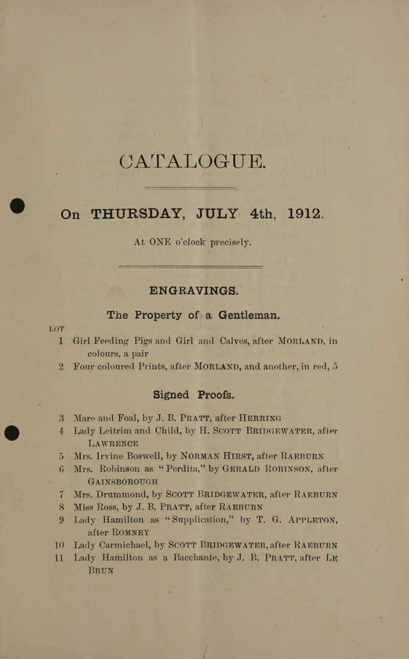 ArT A LLAIG: UE:   LOT vw At ONE o’clock precisely. ENGRAVINGS. The Property of a Gentleman. Girl Feeding Pigs and Girl and Calves, after MORLAND, in colours, a pair Four coloured Prints, after MORLAND, and another, in red, 5 Signed Proofs. Mare and Foal, by J. B. PRATT, after HERRING Lady Leitrim and Child, by H. ScoTt BRIDGEWATRR, after LAWRENCE Mrs. Irvine Boswell, by NORMAN HIRST, after RAEBURN Mrs. Robinson as “ Perdita,” by GERALD ROBINSON, after GAINSBOROUGH Mrs. Drummond, by SCOTT BRIDGEWATER, after RAEBURN Miss Ross, by J. B. PRATT, after RAEBURN Lady Hamilton as ‘“Supplication,” by T. G. APPLETON, after ROMNEY Lady Carmichael, by SCOTT BRIDGEWATER, after RAEBURN Lady Hamilton as a Bacchante, by J, B, PRATT, after LR BRUN