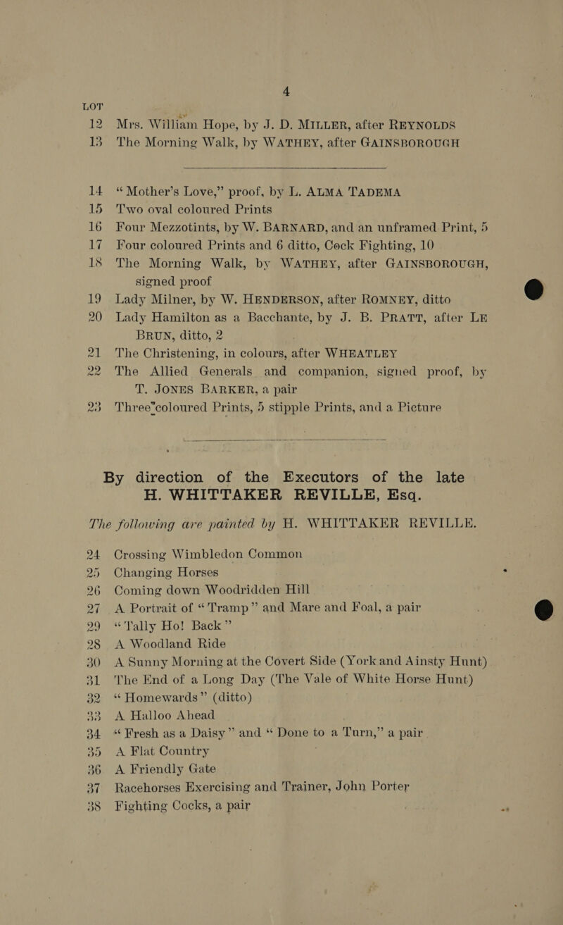 Mrs. William Hope, by J. D. MILLER, after REYNOLDS The Morning Walk, by WATHEY, after GAINSBOROUGH *¢ Mother’s Love,” proof, by L. ALMA TADEMA Two oval coloured Prints Four Mezzotints, by W. BARNARD, and an unframed Print, 5 Four coloured Prints and 6 ditto, Cock Fighting, 10 The Morning Walk, by WATHEY, after GAINSBOROUGH, signed proof Lady Milner, by W. HENDERSON, after ROMNEY, ditto Lady Hamilton as a Bacchante, by J. B. PRATT, after LE BRUN, ditto, 2 The Christening, in colours, after WHEATLEY The Allied Generals and companion, signed proof, by T. JONES BARKER, a pair Three*coloured Prints, 5 stipple Prints, and a Picture   H. WHITTAKER REVILLE, Esq. Ng WD Ww W WW co S] Os Cr rie) [o' 2) . Crossing Wimbledon Common Changing Horses Coming down Woodridden Hill A Portrait of “Tramp” and Mare and Foal, a pair “Tally Ho! Back” A Woodland Ride A Sunny Morning at the Covert Side (York and Ainsty Hunt) The End of a Long Day (The Vale of White Horse Hunt) “ Homewards”’ (ditto) A Halloo Ahead “Fresh as a Daisy” and “ Done to a Turn,” a pair A Flat Country A Friendly Gate Racehorses Exercising and Trainer, John Porter Fighting Cocks, a pair 