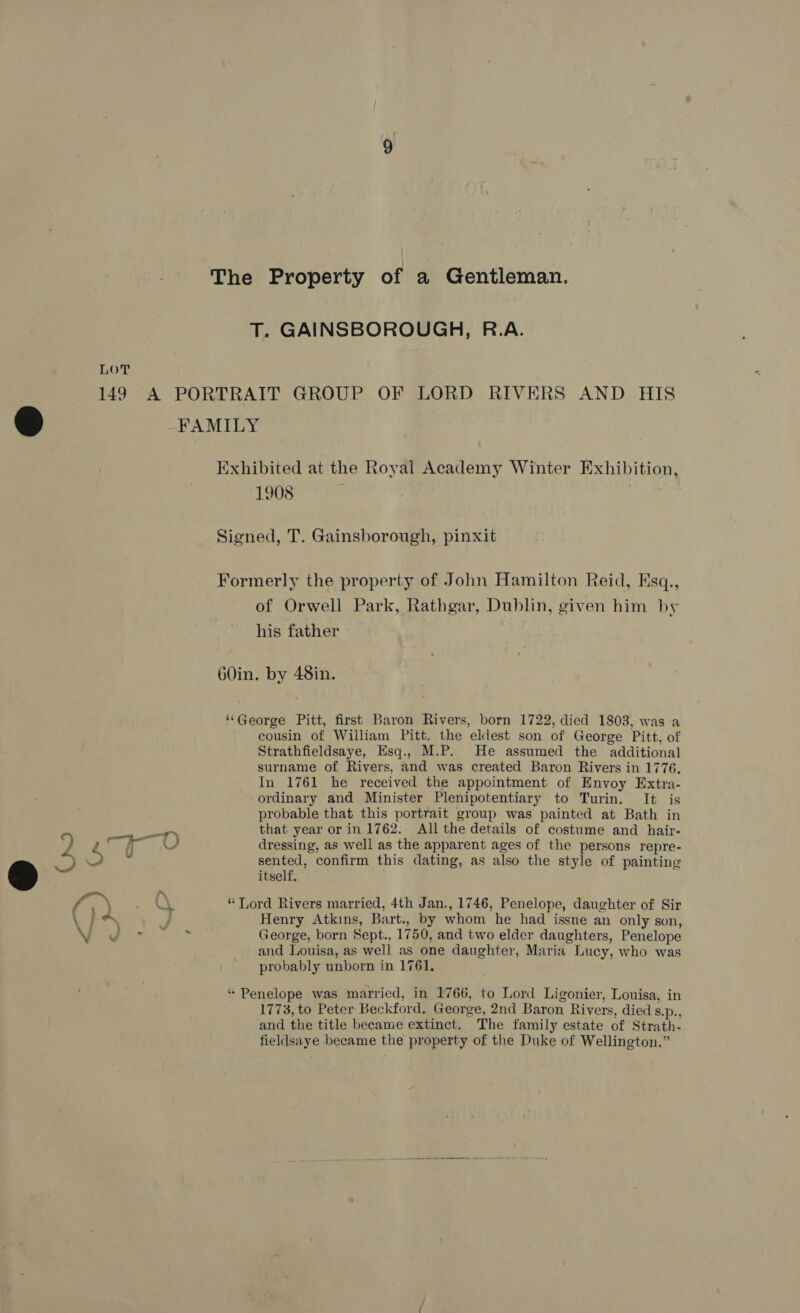 2 ee eel O e-- aN q \ 1908 | | of Orwell Park, Rathgar, Dublin, given him by his father cousin of William Pitt. the eldest son of George Pitt, of Strathfieldsaye, Esq., M.P. He assumed the additional surname of Rivers, and was created Baron Rivers in 1776. In 1761 he received the appointment of Envoy Extra- ordinary and Minister Plenipotentiary to Turin. It is probable that this portrait group was painted at Bath in that year or in 1762. All the details of costume and hair- dressing, as well as the apparent ages of the persons repre- sented, confirm this dating, as also the style of painting itself. Henry Atkins, Bart., by whom he had issne an only son, George, born Sept., 1750, and two elder daughters, Penelope and Louisa, as well as one daughter, Maria Lucy, who was probably unborn in 1761, 1773, to Peter Beckford. George, 2nd Baron Rivers, died 8.p., and the title became extinct. The family estate of Strath- fieldsaye became the property of the Duke of Wellington,”