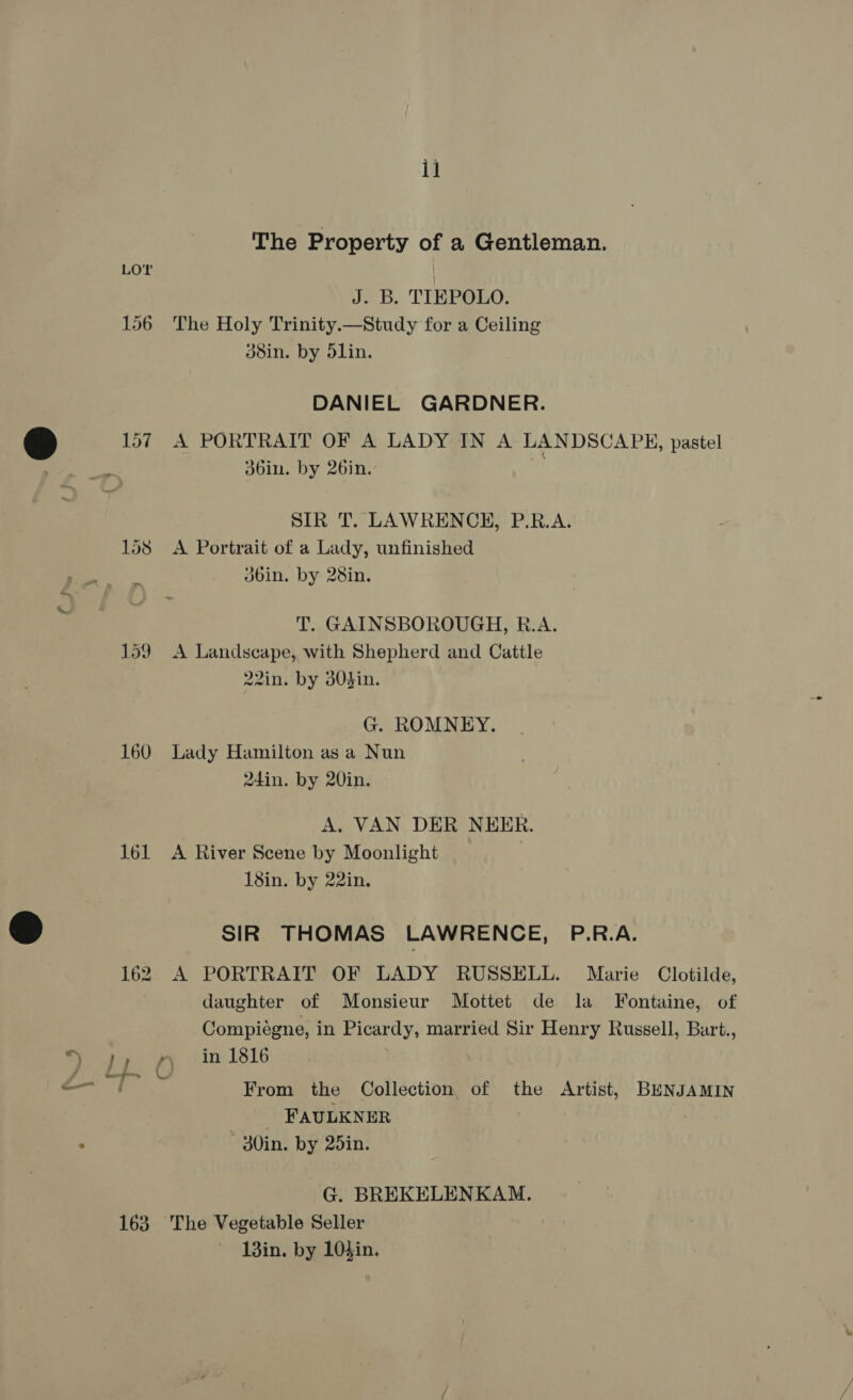 The Property of a Gentleman. LOY J. B. TIEPOLO. 156 The Holy Trinity.—Study for a Ceiling 38in. by dlin. DANIEL GARDNER. 157 A PORTRAIT OF A LADY IN A LANDSCAPE, pastel f SIR T. LAWRENCH, P.R.A. 158 A Portrait of a Lady, unfinished dbin. by 28in. T. GAINSBOROUGH, R.A. 159 A Landscape, with Shepherd and Cattle 22in. by 304in. G. ROMNEY. 160 Lady Hamilton as a Nun 24in. by 20in. A, VAN DER NEER. 161 A River Scene by Moonlight 18in. by 22in. SIR THOMAS LAWRENCE, P.R.A. 162 A PORTRAIT OF LADY RUSSELL. Marie Clotilde, daughter of Monsieur Mottet de la Fontaine, of Compiegne, in Picardy, married Sir Henry Russell, Bart., eat From the Collection, of the Artist, BENJAMIN FAULKNER —-30in. by 25in. G. BREKELENKAM. 163 The Vegetable Seller 13in. by 10sin.