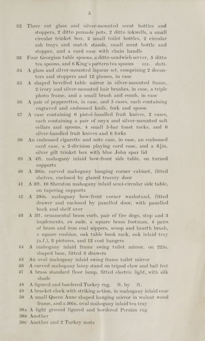 36 37 38 39 48 49 50 Three cut glass and silver-mounted scent bottles and stoppers, 2 ditto pomade pots, 2 ditto inkwells, a small circular trinket box, 2 small toilet bottles, 2 circular ash trays and match stands, small scent bottle and stopper, and a card case with chain handle Four Georgian table spoons, a ditto sandwich server, 5 ditto tea spoons, and 6 King’s patterntea spoons ozs... dwts. A glass and silver-mounted liqueur set, comprising 2 decan- ters and stoppers and 12 glasses, in case A shaped bevelled table mirror in silver-mounted frame, 2 ivory and silver-mounted hair brushes, in case, a triple photo frame, and a small brush and comb, in case A pair of pepperettes, in case, and 5 cases, each containing engraved and embossed knife, fork and spoon A ease containing 6 pistol-handled fruit knives, 2 cases, each containing a pair of onyx and silver-mounted salt cellars and spoons, 4 small 5-bar toast racks, and 6 silver-handled fruit knives and 6 forks An embossed cigarette and note case, in case, an embossed ecard case, a 2-division playing card case, and a 3hin. silver gilt trinket box with blue John spar lid A 4ft. mahogany inlaid bow-front side table, on turned supports A 30min. carved mahogany hanging corner cabinet, fitted shelves, enclosed by glazed tracery door A 3ft. 10 Sheraton mahogany inlaid semi-circular side table, on tapering supports A 28in. mahogany bow-front corner washstand, fitted drawer and enclosed by panelled door, with panelled back and shelf over A 5ft. ornamental brass curb, pair of fire dogs, stop and 3 implements, en suite, a square brass footman, 4 pairs of brass and iron coal nippers, scoop and hearth brush, a square cushion, oak table book rack, oak inlaid tray (a.f.), 3 pictures, and 12 coat hangers A mahogany inlaid frame swing toilet mirror, on 22in. shaped base, fitted 3 drawers An oval mahogany inlaid swing frame toilet mirror A carved mahogany lamp stand on tripod claw and ball feet A brass standard floor lamp, fitted electric light, with silk shade A figured and bordered Turkey rug, ft. by ft. A bracket clock with striking action, in mahogany inlaid case A small Queen Anne shaped hanging mirror in walnut wood frame, and a 30in. oval mahogany inlaid tea tray
