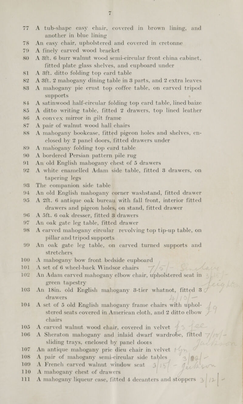 A tub-shape easy chair, covered in brown lining, and another in blue lining An easy chair, upholstered and covered in cretonne A finely carved wood bracket A 3ft. 6 burr walnut wood semi-circular front china cabinet, fitted plate glass shelves, and cupboard under A 3ft. ditto folding top card table A 3ft. 2 mahogany dining table in 3 parts, and 2 extra leaves A mahogany pie crust top coffee table, on carved tripod supports A satinwood half-circular folding top card table, lined baize A ditto writing table, fitted 2 drawers, top lined leather A convex mirror in gilt frame A pair of walnut wood hall chairs A mahogany bookease, fitted pigeon holes and shelves, en- closed by 2 panel doors, fitted drawers under A mahogany folding top ecard table A bordered Persian pattern pile rug An old English mahogany chest of 5 drawers A white enamelled Adam side table, fitted 3 drawers, on tapering legs The companion side table An old English mahogany corner washstand, fitted drawer A 2ft. 6 antique oak bureau with fall front, interior fitted drawers and pigeon holes, on stand, fitted drawer A 5ft. 6 oak dresser, fitted 3 drawers An oak gate leg table, fitted drawer A carved mahogany circular revolving top tip-up table, on pillar and tripod supports An oak gate leg table, on carved turned supports and stretchers A mahogany bow front bedside cupboard A set of 6 wheel-back Windsor chairs a2 An Adam carved mahogany elbow chair, upholstered seat in green tapestry drawers | A set of 5 old English mahogany frame chairs with uphol- chairs A carved walnut wood chair, covered in velvet A Sheraton mahogany and inlaid dwarf wardrobe, fitted sliding trays, enclosed by panel doors An antique mahogany prie dieu chair in velvet A pair of mahogany semi-circular side tables f} A French carved walnut window seat 4) | qi) A mahogany chest of drawers -