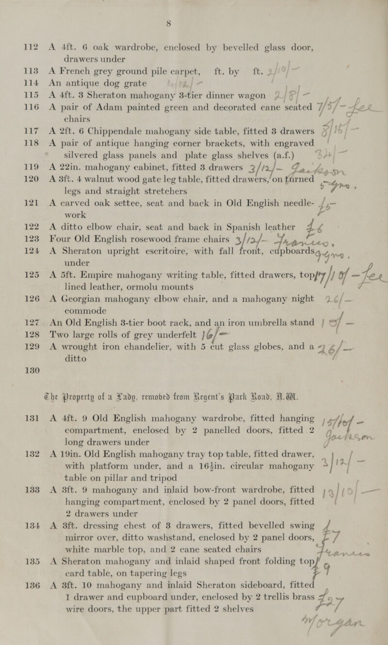 drawers under oer 113 A French grey ground pile car Be fo. bee te. rey 114 An antique dog grate | 6 115 A 4ft. 3 Sheraton mahogany 3-tier dinner wagon {2 ¥) 116 A pair of Adam painted green and decorated cane ee) 7/2 “fer chairs A 117 A 2ft. 6 Chippendale mahogany side table, fitted 3 drawers J I 118 &lt;A pair of antique hanging corner brackets, with engraved | silvered glass panels and plate glass shelves (a.f.) ad 119 A 22in. mahogany cabinet, fitted 3 drawers 3//2/~ Yo. 4 vem 120 A 8ft. 4 walnut wood gate leg table, fitted drawers,’on turned in wt legs and straight stretchers a ste 121 A carved oak settee, seat and back in Old English needle- d — work e 122 A ditto elbow chair, seat and back in Spanish leather r4 AMtVAeo y 123 Four Old English rosewood frame chairs % 3/ /&gt;4- ‘ont, ¢ phpaets Gor 124 A Sheraton upright escritoire, with fall under 125 A 5ft. Empire mahogany writing table, fitted drawers, topf'7 i) of — fee lined leather, ormolu mounts i, 126 A Georgian mahogany elbow chair, and a mahogany night %¢ / oe | commode 127. An Old English 3-tier boot rack, and an iron umbrella stand | © f _ 128 Two large rolls of grey underfelt 1G/ - 129 A wrought iron chandelier, with 5 cut glass globes, and a &lt;7 4 /__ ditto Che Property of a Lady, remobed from Aegent’s Park Road, A. dW. 131 A 4ft. 9 Old English mahogany wardrobe, fitted hanging , he compartment, enclosed by 2 panelled doors, fitted 2 long drawers under 132 A 19in. Old English mahogany tray top table, fitted drawer, ; / % Cue rien with platform under, and a 164in. circular mahogany table on pillar and tripod 133 A 3ft. 9 mahogany and inlaid bow-front wardrobe, fitted hanging compartment, enclosed by 2 panel doors, fitted [ 2 drawers under 134 A 3ft. dressing chest of 3 drawers, fitted bevelled swing mirror over, ditto washstand, enclosed by 2 panel doors, white marble top, and 2 cane seated chairs 135 A Sheraton mahogany and inlaid shaped front folding top card table, on tapering legs 136 &lt;A 3ft. 10 mahogany and inlaid Sheraton sideboard, fitted 1 drawer and cupboard under, enclosed by 2 trellis brass Z 9) ~ wire doors, the upper part fitted 2 shelves  id   