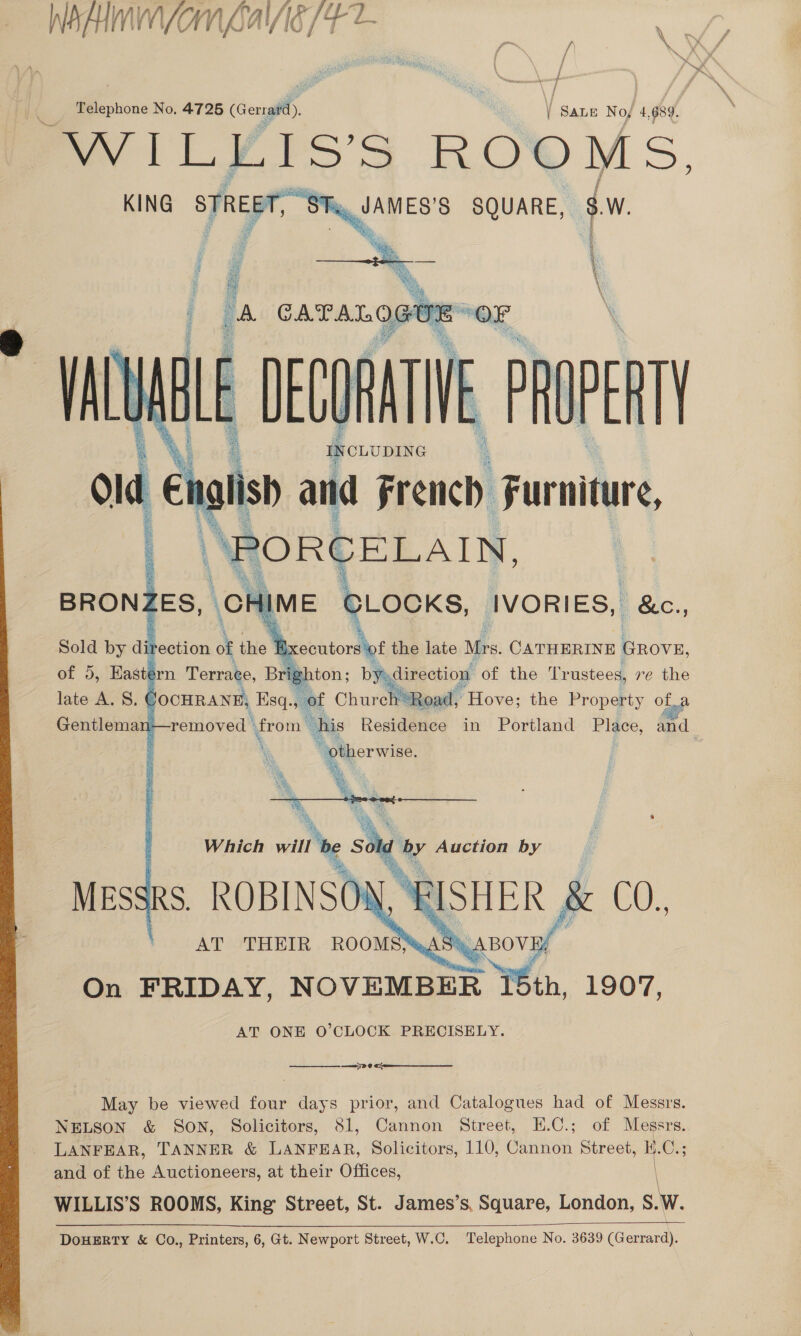  Be if ~ fr y j fi ae f fy Telephone No, 4725 (Gerrard), | one No, 4, 689. WILLIS’S ROOMS KING STREET, Rig AES’ SQUARE, ca     a iture, C LOCKS, IVORIES, &amp;c., of the late Mrs. le ee GROVE, ton; Ddixcotiog of the Trustees, re the Church Road, Hove; the Property of  —— SP @  May be viewed four days prior, and Catalogues had of Messrs. NELSON &amp; SON, Solicitors, 81, Cannon Street, E.C.; of Messrs. LANFEAR, TANNER &amp; LANFEAR, Solicitors, 110, Cannon Street, H.C. and of the Auctioneers, at their Offices, WILLIS’S ROOMS, King Street, St. James’s, Square, London, S. w. DoHERTY &amp; Co., Printers, 6, Gt. Newport Street, W.C. Telephone No. 3639 (Garay 