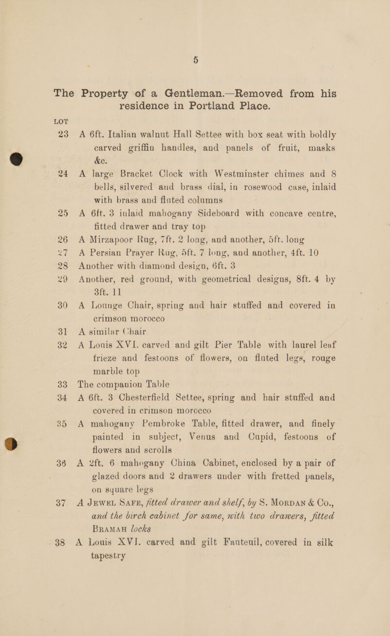 24 36 37 38 residence in Portland Place. A 6ft. Italian walnut Hall Settee with box seat with boldly carved griffin handles, and panels of fruit, masks &amp;ec. A large Bracket Clock with Westminster chimes and 8 bells, silvered and brass dial, in rosewood case, inlaid with brass and fluted columns A 6ft. 3 inlaid mahogany Sideboard with concave centre, fitted drawer and tray top A Mirzapoor Rug, 7ft. 2 long, and another, 5ft. long A Persian Prayer Rug, 5ft. 7 long, and another, 4ft. 10 Another with diamond design, 6ft. 3 Another, red ground, with geometrical designs, 8ft. 4 by 3ft. 11 A Lounge Chair, spring and hair stuffed and covered in crimson morocco A similar Chair A Lonis XVI. carved and gilt Pier Table with laurel leaf frieze and festoons of flowers, on fluted legs, rouge marble top The companion Table A 6ft. 3 Chesterfield Settee, spring and hair stuffed and covered in crimson morocco A mahogany Pembroke Table, fitted drawer, and finely painted in subject, Venus and Cupid, festoons of flowers and scrolls A 2ft. 6 mahogany China Cabinet, enclosed by a pair of glazed doors and 2 drawers under with fretted panels, on square legs A JEWEL Sars, fitted drawer and shelf, by 8S. Morvan &amp; Co., and the birch cabinet for same, with two draners, fitted BRAMAH locks A Louis XVI. carved and gilt Fauteuil, covered in silk tapestry