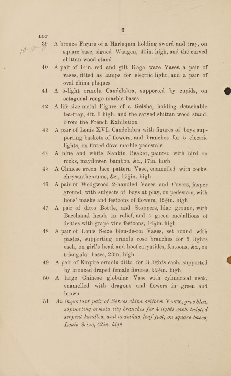 39 40) 4] 42 43 44 45 46 47 48 49 D0 6 A bronze Figure of a Harlequin holding sword and tray, on square base, signed Waagen, 40in. high, and the carved shittan wood stand A pair of 14in. red and gilt Kaga ware Vases, a pair of vases, fitted as lamps for electric light, and a pair of oval china plaques A 5-light ormolu Candelabra, supported by cupids, on octagonal rouge marble bases A life-size metal Figure of a Geisha, holding detachable tea-tray, 4ft. 6 high, and the carved shittan wood stand. From the French Exhibition A pair of Louis XVI. Candelabra with figures of boys sup- porting baskets of flowers, and branches for 5 electric lights, on fluted dove marble pedestals A blue and white Nankin Beaker, painted with bird on rocks, mayflower, bamboo, &amp;c., 17in. high A Chinese green lace pattern Vase, enamelled with cocks, chrysanthemums, &amp;c., 154in. high A pair of Wedgwood 2-handled Vases and Covers, jasper ground, with subjects of boys at play, on pedestals, with lions’ masks and festoons of flowers, 154in. high A pair of ditto Bottle, and Stoppers, lilac ground, with Bacchanal heads in relief, and 4 green medallions of deities with grape vine festoons, 144in. high A pair of Louis Seize bleu-de-roi Vases, set round with pastes, supporting ormolu rose branches for 5 lights each, on girl’s head and hoof caryatides, festoons, &amp;., on triangular bases, 23in. high A pair of Empire ormolu ditto for 3 lights each, supported by bronzed draped female figures, 224in. high A large Chinese globular Vase with cylindrical neck, | enamelled with dragons and flowers in green and brown An important pair of Sévres china oviform V asns, gros bleu, serpent handles, and acanthus leaf foot, on square bases, Louis Seize, 42in. high 