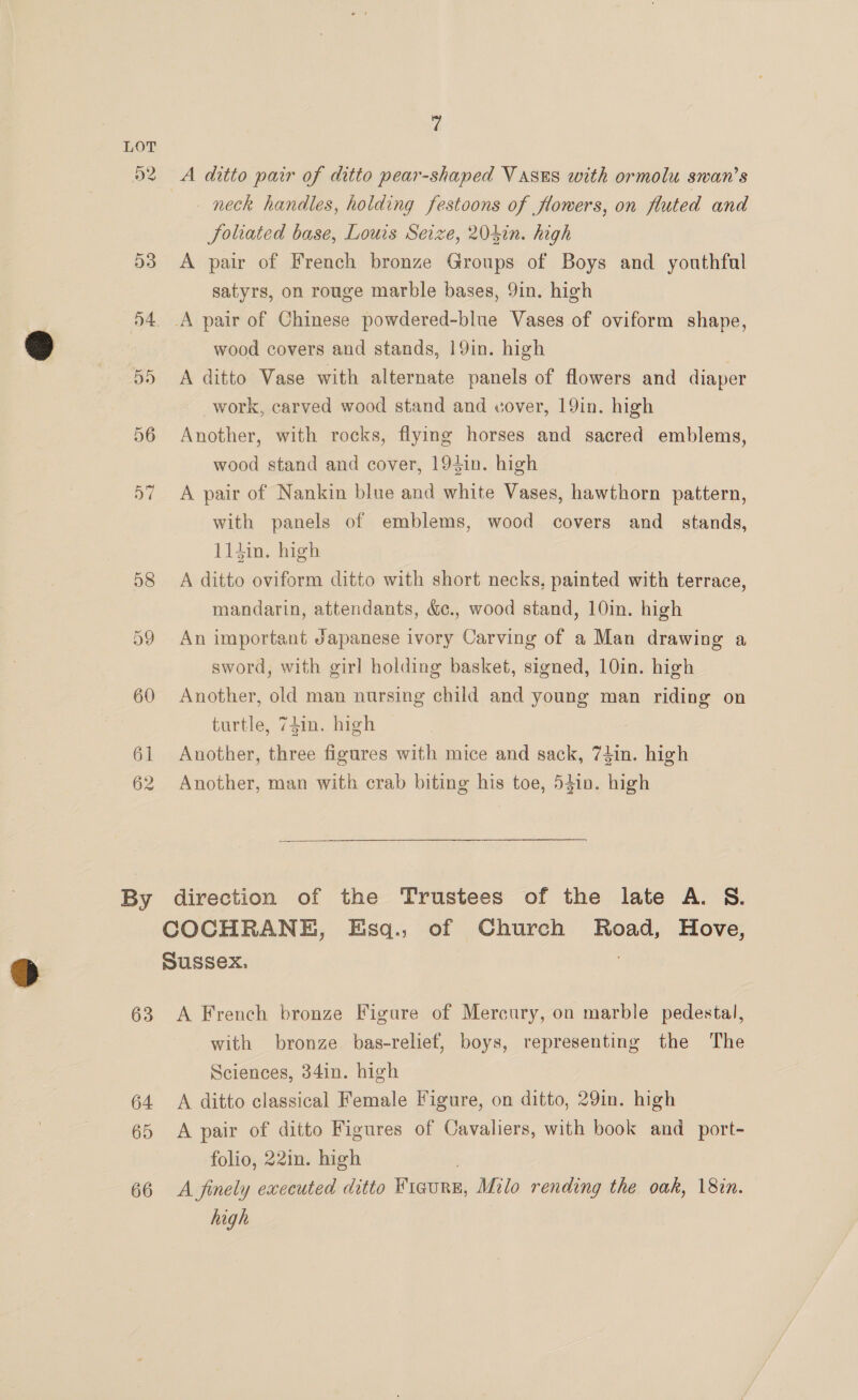 62 By 63 64 65 66 7 A ditto pair of ditto pear-shaped Vases with ormolu swan’s neck handles, holding festoons of flowers, on fluted and Joliated base, Louis Seize, 204in. high A pair of French bronze Groups of Boys and youthful satyrs, on rouge marble bases, 9in. high A pair of Chinese powdered-blue Vases of oviform shape, wood covers and stands, 19in. high A ditto Vase with alternate panels of flowers and diaper work, carved wood stand and vover, 19in. high Another, with rocks, flying horses and sacred emblems, wood stand and cover, 194in. high A pair of Nankin blue and white Vases, hawthorn pattern, with panels of emblems, wood covers and_ stands, 114in. high A ditto oviform ditto with short necks, painted with terrace, mandarin, attendants, &amp;., wood stand, 10in. high An important Japanese ivory Carving of a Man drawing a sword, with girl holding basket, signed, 10in. high Another, old man nursing child and young man riding on turtle, 74in. high Another, three figures with mice and sack, 74in. high Another, man with crab biting his toe, 54in. high direction of the Trustees of the late A. S. A French bronze Figure of Mercury, on marble pedestal, with bronze bas-relief, boys, representing the The Sciences, 34in. high A ditto classical Female Figure, on ditto, 29in. high A pair of ditto Figures of Cavaliers, with book and_ port- folio, 22in. high 3 A finely executed ditto Ficurn, Milo rending the oak, 18in. high