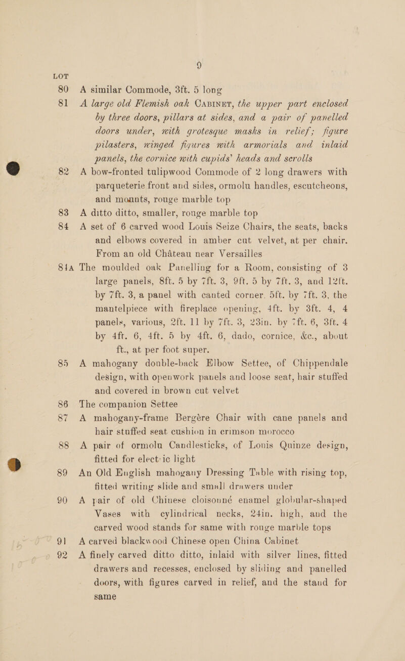 LOT 80 A similar Commode, 3ft. 5 long 81 A large old Flemish oak Casinet, the upper part enclosed by three doors, pillars at sides, and a pair of panelled doors under, mith grotesque masks in relief; figure pilasters, ninged figures nith armorials and inlaid panels, the cornice mith cupids’ heads and scrolls 82 A bow-fronted tulipwood Commode of 2 long drawers with parqueterie front and sides, ormolu handles, escutcheons, and mounts, rouge marble top 83 A ditto ditto, smaller, rouge marble top 84 A set of 6 carved wood Louis Seize Chairs, the seats, backs and elbows covered in amber cat velvet, at per chair. From an old Chateau near Versailles 81a The moulded oak Panelling for a Room, consisting of 3 large panels, 8ft. 5 by 7it. 3, 9ft. 5 by 7ft. 3, and 12ft. by 7ft. 3, a panel with canted corner. dft. by 7ft. 3, the mantelpiece with fireplace opening, 4ft. by 3ft. 4, 4 panels, various, 2ft. 11 by 7ft. 3, 23in. by 7ft. 6, 3ft. 4 by 4ft. 6, 4ft. 5 by 4ft. 6, dado, cornice, &amp;c., about ft., at per foot super. 85 A mahogany donble-back Elbow Settee, of Chippendale design, with opeawork panels and loose seat, hair stuffed and covered in brown cut velvet 86 The companion Settee 87 A mahogany-frame Bergére Chair with cane panels and hair stuffed seat cushion in crimson morocco 88 A pair of ormolu Candlesticks, of Lonis Quinze design, fitted for elect: ic light | 89 An Old English mahogany Dressing Table with rising top, fitted writing slide and small drawers under 90 A pair of old Chinese cloisouné enamel globular-shaped Vases with cylindrical necks, 24in. high, and the carved wood stands for same with rouge marble tops 91 A carved blackwood Chinese open China Cabinet 92 A finely carved ditto ditto, inlaid with silver lines, fitted drawers and recesses, enclosed by sliding and panelled doors, with figures carved in relief, and the staud for same vw