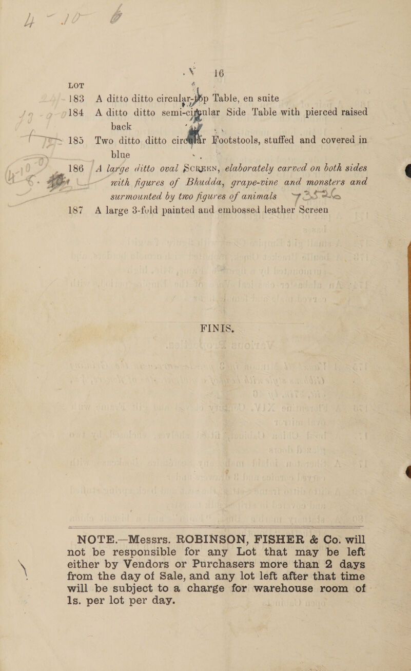 ee 183 &lt;A ditto ditto crenlgs Sp Table, en suite 184 A ditto ditto semi- cypular Side Table with rie raised back  Mi Footstools, stuffed and covered in blag . é A large ditto oval Siciutent elaborately carved on both sides with figures of Bhudda, grape-vine and monsters and surmounted by two figures of animals = ~F” A ele 187 A large 3-feld painted and embossed leather Screen  FINIS.,    NOTE.—Messrs. ROBINSON, FISHER &amp; Co. will not be responsible for any Lot that may be left either by Vendors or Purchasers more than 2 days from the day of Sale, and any lot left after that time will be subject to a charge for warehouse room of ls. per lot per day. :