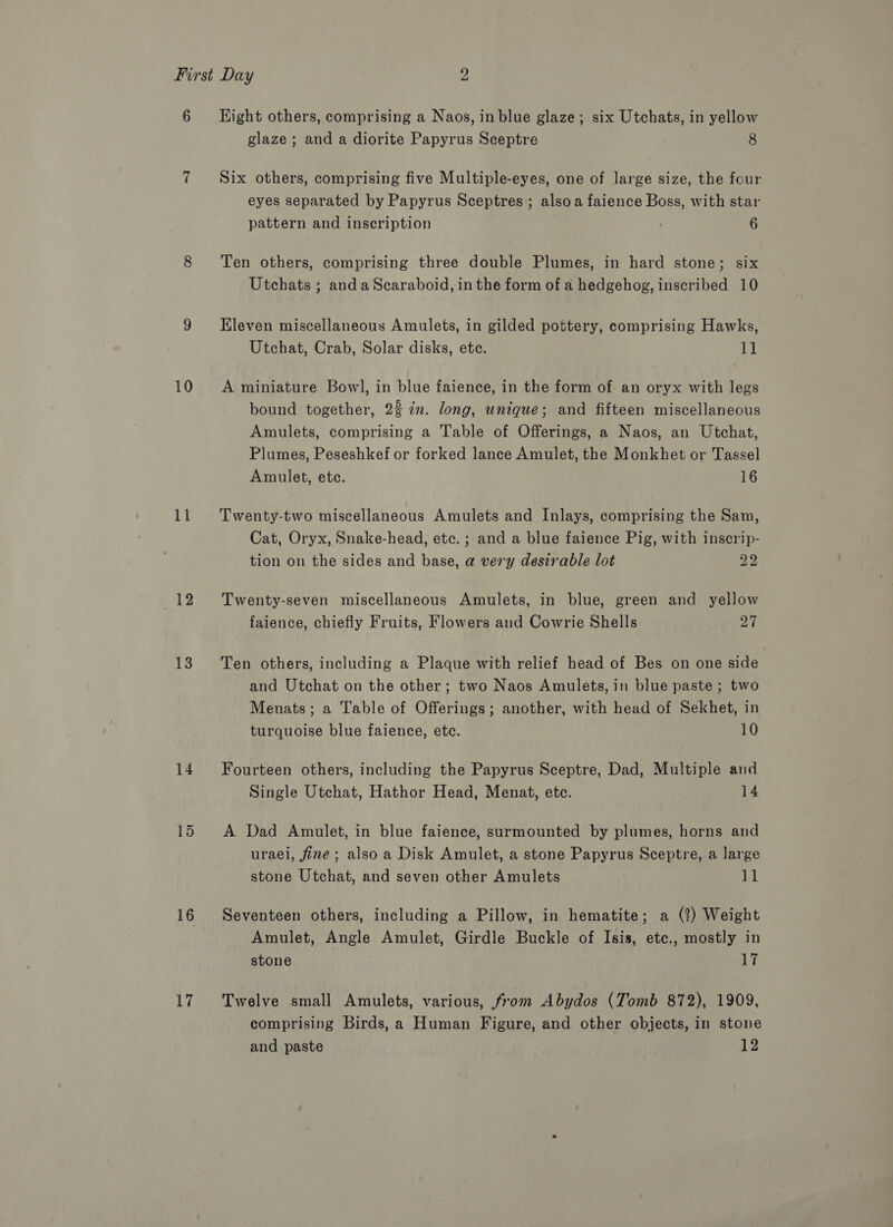 10 11 12 13 14 15 16 17 glaze; and a diorite Papyrus Sceptre 8 Six others, comprising five Multiple-eyes, one of large size, the four eyes separated by Papyrus Sceptres,; alsoa faience Boss, with star pattern and inscription 6 Ten others, comprising three double Plumes, in hard stone; six Utchats ; and aScaraboid, in the form of a hedgehog, inscribed 10 Eleven miscellaneous Amulets, in gilded pottery, comprising Hawks, Utchat, Crab, Solar disks, ete. 11 A miniature Bowl, in blue faience, in the form of an oryx with legs bound together, 2% in. long, unique; and fifteen miscellaneous Amulets, comprising a Table of Offerings, a Naos, an Utchat, Plumes, Peseshkef or forked lance Amulet, the Monkhet or Tassel Amulet, ete. 16 Twenty-two miscellaneous Amulets and Inlays, comprising the Sam, Cat, Oryx, Snake-head, ete. ; and a blue faience Pig, with inscrip- tion on the sides and base, a very desirable lot 22 Twenty-seven miscellaneous Amulets, in blue, green and yellow faience, chiefly Fruits, Flowers and Cowrie Shells 27 Ten others, including a Plaque with relief head of Bes on one side and Utchat on the other; two Naos Amulets, in blue paste ; two Menats; a Table of Offerings; another, with head of Sekhet, in turquoise blue faience, etc. 10 Fourteen others, including the Papyrus Sceptre, Dad, Multiple and Single Utchat, Hathor Head, Menat, etc. 14 A Dad Amulet, in blue faience, surmounted by plumes, horns and uraei, fine; also a Disk Amulet, a stone Papyrus Sceptre, a large stone Utchat, and seven other Amulets 11 Seventeen others, including a Pillow, in hematite; a (2) Weight Amulet, Angle Amulet, Girdle Buckle of Isis, etc., mostly in stone 17 Twelve small Amulets, various, from Abydos (Tomb 872), 1909, comprising Birds, a Human Figure, and other objects, in stone and paste 12