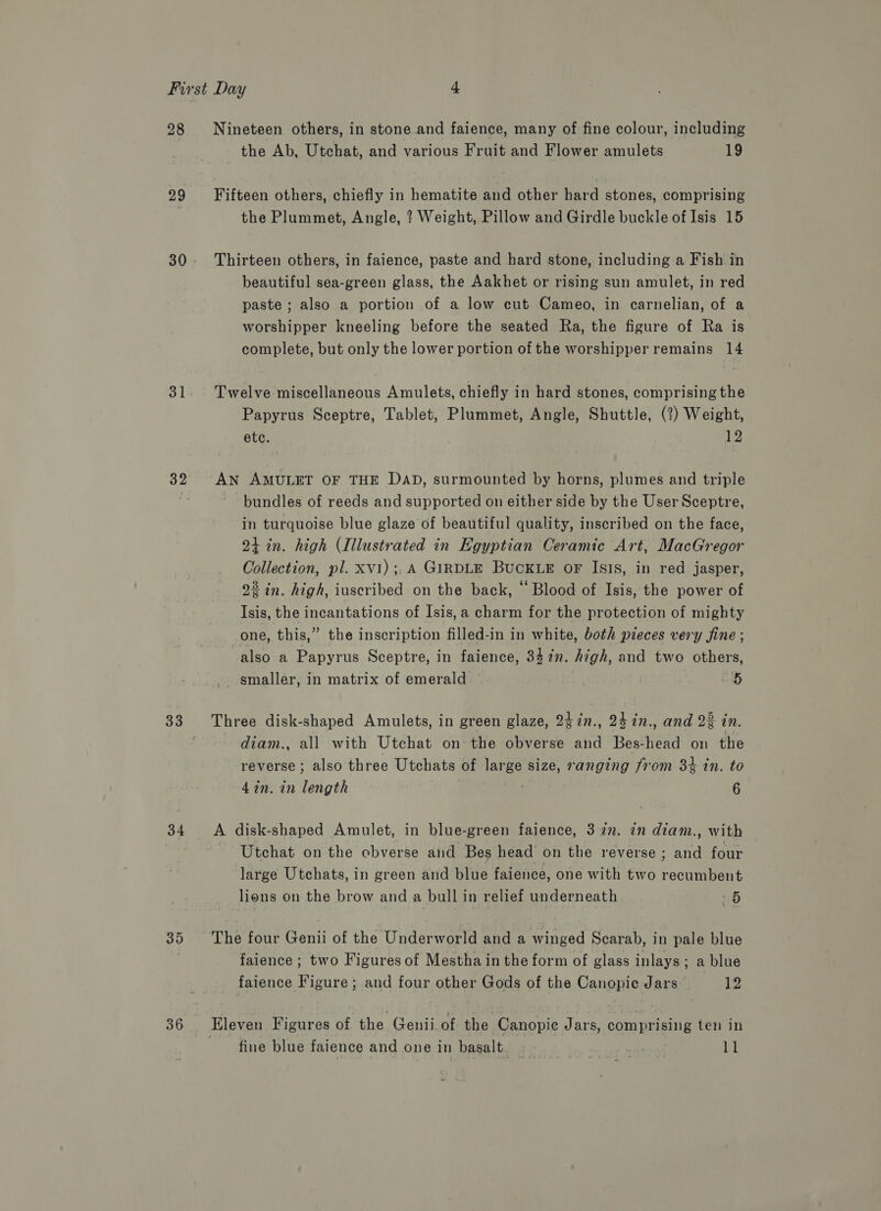28 29 30 31 34 36 Nineteen others, in stone and faience, many of fine colour, including the Ab, Utchat, and various Fruit and Flower amulets 19 Fifteen others, chiefly in hematite and other hard stones, comprising the Plummet, Angle, ? Weight, Pillow and Girdle buckle of Isis 15 Thirteen others, in faience, paste and hard stone, including a Fish in beautiful sea-green glass, the Aakhet or rising sun amulet, in red paste ; also a portion of a low cut Cameo, in carnelian, of a worshipper kneeling before the seated Ra, the figure of Ra is complete, but only the lower portion of the worshipper remains 14 Twelve miscellaneous Amulets, chiefly in hard stones, comprising the Papyrus Sceptre, Tablet, Plummet, Angle, Shuttle, (2?) Weight, etc. 12 AN AMULET OF THE DAD, surmounted by horns, plumes and triple bundles of reeds and supported on either side by the User Sceptre, in turquoise blue glaze of beautiful quality, inscribed on the face, 24 in. high (Illustrated in Egyptian Ceramic Art, MacGregor Collection, pl. xv1); A GIRDLE BUCKLE oF Isis, in red jasper, 22 in. high, iuscribed on the back, “Blood of Isis, the power of Isis, the incantations of Isis,a charm for the protection of mighty one, this,” the inscription filled-in in white, both pieces very fine ; also a Papyrus Sceptre, in faience, 347n. high, and two others, smaller, in matrix of emerald | aD Three disk-shaped Amulets, in green glaze, 24in., 24in., and 22 in. diam., all with Utchat on the obverse and Bes-head on the reverse ; also three Utchats of large size, sanging from 3% in. to 4in. in length | 6 A disk-shaped Amulet, in blue-green faience, 3 27. 2n diam., with Utchat on the obverse aid Bes head on the reverse ; and four large Utchats, in green and blue faience, one with two recumbent lions on the brow and a bull in relief underneath «5 faience ; two Figures of Mestha in the form of glass inlays; a blue faience Figure ; and four other Gods of the Canopic Jars 12 Eleven Figures of the Genii. of the Canopie Jars, comprising ten in fine blue faience and one in basalt. ons Te