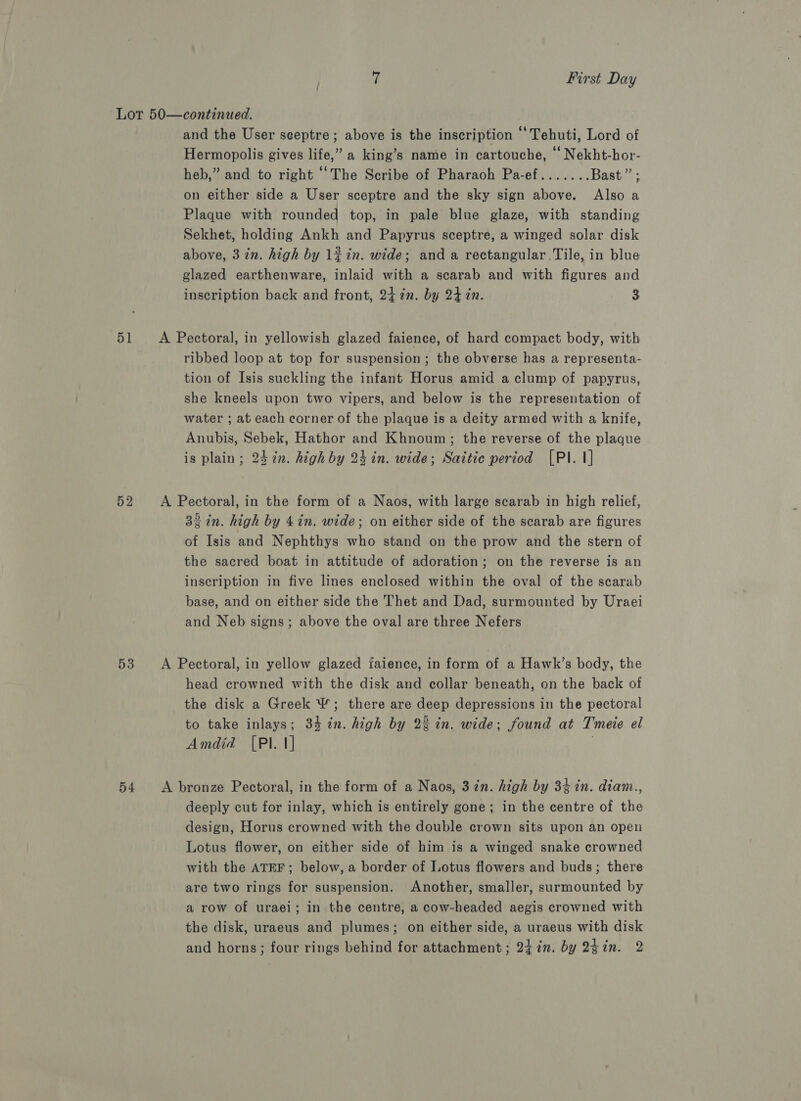 Lot 50—continued. and the User seeptre; above is the inscription ‘‘Tehuti, Lord of Hermopolis gives life,” a king’s name in cartouche, Nekht-hor- heb,” and to right ‘The Scribe of Pharaoh Pa-ef....... Bast ” on either side a User sceptre and the sky sign above. Also a Plaque with rounded top, in pale blue glaze, with standing Sekhet, holding Ankh and Papyrus sceptre, a winged solar disk above, 3 in. high by lin. wide; and a rectangular Tile, in blue glazed earthenware, inlaid with a scarab and with figures and inscription back and front, 24 in. by 247n. 3 51 <A Pectoral, in yellowish glazed faience, of hard compact body, with ribbed loop at top for suspension; the obverse has a representa- tion of Isis suckling the infant Horus amid a clump of papyrus, she kneels upon two vipers, and below is the representation of water ; at each corner of the plaque is a deity armed with a knife, Anubis, Sebek, Hathor and Khnoum; the reverse of the plaque is plain; 24 in. high by 24 in. wide; Saitic period [PI. 1] 52 A Pectoral, in the form of a Naos, with large scarab in high relief, 32 in. high by 4in. wide; on either side of the scarab are figures of Isis and Nephthys who stand on the prow and the stern of the sacred boat in attitude of adoration; on the reverse is an inscription in five lines enclosed within the oval of the scarab base, and on either side the Thet and Dad, surmounted by Uraei and Neb signs; above the oval are three Nefers 53 <A Pectoral, in yellow glazed iaience, in form of a Hawk’s body, the head crowned with the disk and collar beneath, on the back of the disk a Greek &amp;; there are deep depressions in the pectoral to take inlays; 34 in. high by 22 in. wide; found at Tmeie el Amdid [PIl. 1] . 54 A bronze Pectoral, in the form of a Naos, 3in. high by 34 in. diam., deeply cut for inlay, which is entirely gone; in the centre of the design, Horus crowned with the double crown sits upon an open Lotus flower, on either side of him is a winged snake crowned with the ATEF; below, a border of Lotus flowers and buds; there are two rings for suspension. Another, smaller, surmounted by a row of uraei; in the centre, a cow-headed aegis crowned with the disk, uraeus and plumes; on either side, a uraeus with disk and horns; four rings behind for attachment; 24 in. by 24in. 2