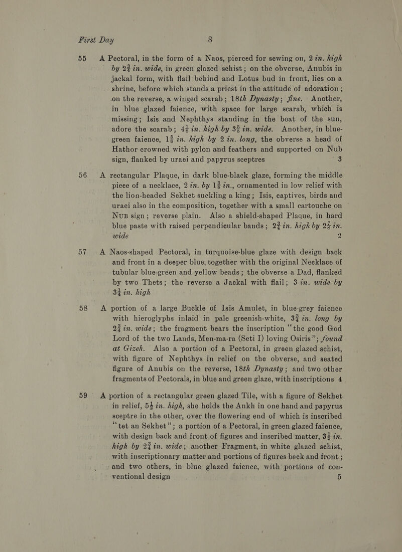 55 56 57 58 59 by 22 in. wide, in green glazed schist; on the obverse, Anubis in jackal form, with flail behind and Lotus bud in front, lies on a shrine, before which stands a priest in the attitude of adoration ; in blue glazed faience, with space for large scarab, which is missing; Isis and Nephthys standing in the boat of the sun, adore the scarab; 4¢7n. high by 32in. wide. Another, in blue- green faience, 12 in. high by 2 in. long, the obverse a head of Hathor crowned with pylon and feathers and supported on Nub sign, flanked by uraei and papyrus sceptres 3 piece of a necklace, 2 in. by 12 in., ornamented in low relief with the lion-headed Sekhet suckling a king; Isis, captives, birds and uraei also in the composition, together with a small cartouche on NUB sign; reverse plain. Also a shield-shaped Plaque, in hard blue paste with raised perpendicular bands; 22in. high by 24 in. wide 2 and front in a deeper blue, together with the original Necklace of tubular blue-green and yellow beads; the obverse a Dad, flanked by two Thets; the reverse a Jackal with flail; 322. wide by 3h in. high with hieroglyphs inlaid in pale greenish-white, 3#7n. long by 22 in. wide; the fragment bears the inscription “the good God Lord of the two Lands, Men-ma-ra (Seti I) loving Osiris”; found at Gizeh. Also a portion of a Pectoral, in green glazed schist, with figure of Nephthys in relief on the obverse, and seated figure of Anubis on the reverse, 18¢h Dynasty; and two other fragments of Pectorals, in blue and green glaze, with inscriptions 4 in relief, 54 2m. high, she holds the Ankh in one hand and papyrus sceptre in the other, over the flowering end of which is inscribed “tet an Sekhet”; a portion of a Pectoral, in green glazed faience, with design back and front of figures and inscribed matter, 34 in. high by 22in. wide; another Fragment, in white glazed schist, with inscriptionary matter and portions of figures back and front ; and two others, in blue glazed faience, with portions of con- ventional design 5