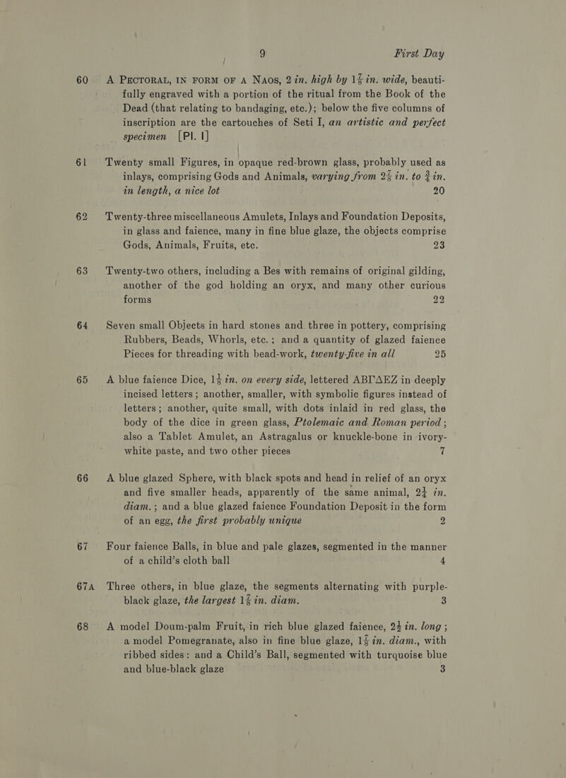 60 61 63 64 65 66 67 67A 68 3 First Day A PECTORAL, IN FORM OF A NAos, 2in. high by 1&amp; in. wide, beauti- fully engraved with a portion of the ritual from the Book of the Dead (that relating to bandaging, etc.); below the five columns of inscription are the cartouches of Seti I, an artistic and perfect specimen [PI. 1] | Twenty small Figures, in opaque red-brown glass, probably used as inlays, comprising Gods and Animals, varying from 2% in. to Zin. in length, a nice lot 20 Twenty-three miscellaneous Amulets, Inlays and Foundation Deposits, in glass and faience, many in fine blue glaze, the objects comprise Gods, Animals, Fruits, etc. we Twenty-two others, including a Bes with remains of original gilding, another of the god holding an oryx, and many other curious forms ¢ 22 Seven small Objects in hard stones and three in pottery, comprising Rubbers, Beads, Whorls, etc.; and a quantity of glazed faience Pieces for threading with bead-work, twenty-five in all 25 A blue faience Dice, 14 7n. on every side, lettered ABI'AEZ in deeply incised letters; another, smaller, with symbolic figures instead of letters; another, quite small, with dots inlaid in red glass, the body of the dice in green glass, Ptolemaic and Roman period ; also a Tablet Amulet, an Astragalus or knuckle-bone in -ivory- white paste, and two other pieces 7 A blue glazed Sphere, with black spots and head in relief of an oryx and five smaller heads, apparently of the same animal, 24+ in. diam.; and a blue glazed faience Foundation Deposit in the form of an egg, the first probably unique y) Four faience Balls, in blue and pale glazes, segmented in the manner of a child’s cloth ball 4 Three others, in blue glaze, the segments alternating with purple- black glaze, the largest 14 in. diam. 3 A model Doum-palm Fruit, in rich blue glazed faience, 24 in. long ; a model Pomegranate, also in fine blue glaze, 14 in. diam., with ribbed sides: and a Child’s Ball, segmented with turquoise blue