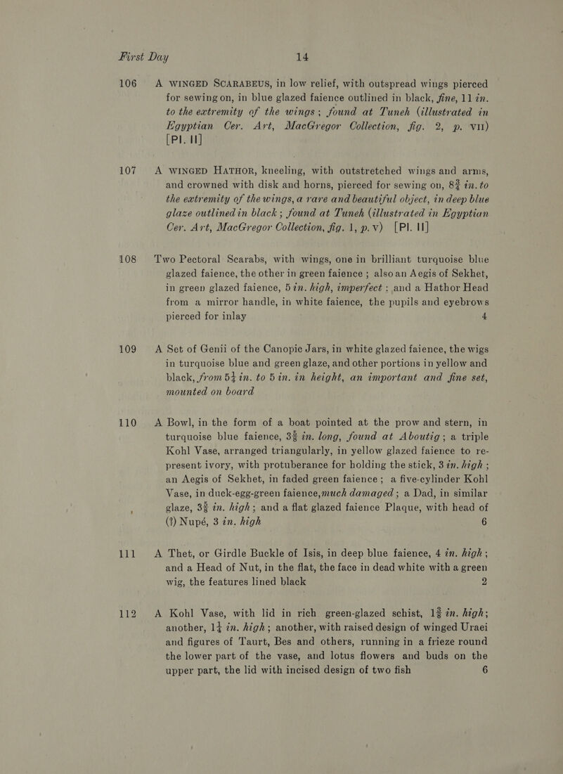 106 107 108 109 110 111 112 A WINGED SCARABEUS, in low relief, with outspread wings pierced for sewing on, in blue glazed faience outlined in black, fine, 11 in. to the extremity of the wings; found at Tuneh (illustrated in Egyptian Cer. Art, MacGregor Collection, fig. 2, p. vit) [Pl. I] A WINGED HATHOR, kneeling, with outstretched wings and arms, and crowned with disk and horns, pierced for sewing on, 8% i. to the extremity of thewings,a rare and beautiful object, in deep blue glaze outlinedin black ; found at Tuneh (illustrated in Egyptian Cer. Art, MacGregor Collection, fig. 1, p.v) [Pl. I] Two Pectoral Scarabs, with wings, one in brilliant turquoise blue glazed faience, the other in green faience ; alsoan Aegis of Sekhet, in green glazed faience, 52n. high, imperfect : aud a Hathor Head from a mirror handle, in white faience, the pupils and eyebrows pierced for inlay 4 A Set of Genii of the Canopic Jars, in white glazed faience, the wigs in turquoise blue and green glaze, and other portions in yellow and black, from 54in. to 5in. in height, an important and fine set, mounted on board A Bowl, in the form of a boat pointed at the prow and stern, in turquoise blue faience, 3% in. long, found at Aboutig; a triple Kohl Vase, arranged triangularly, in yellow glazed faience to re- present ivory, with protuberance for holding the stick, 3 in. high ; an Aegis of Sekhet, in faded green faience; a five-cylinder Kohl Vase, in duck-egg-green faience,much damaged ; a Dad, in similar glaze, 3% in. high; and a flat glazed faience Plaque, with head of (2?) Nupé, 3 in. high 6 A Thet, or Girdle Buckle of Isis, in deep blue faience, 4 in. high; and a Head of Nut, in the flat, the face in dead white with a green wig, the features lined black 2 A Kohl Vase, with lid in rich green-glazed schist, 12 in. high; another, 14 2. high; another, with raised design of winged Uraei and figures of Taurt, Bes and others, running in a frieze round the lower part of the vase, and lotus flowers and buds on the upper part, the lid with incised design of two fish 6