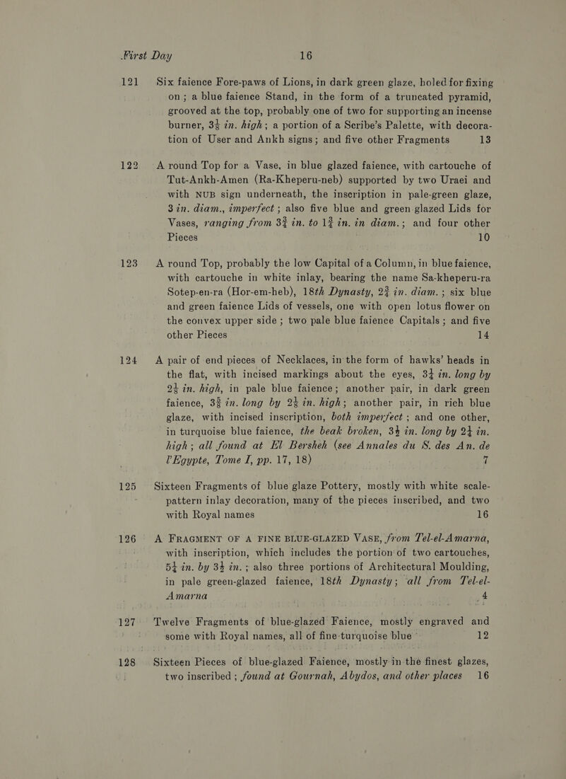 121 Six faience Fore-paws of Lions, in dark green glaze, holed for fixing on; a blue faience Stand, in the form of a truncated pyramid, grooved at the top, probably one of two for supporting an incense burner, 34 7. high; a portion of a Scribe’s Palette, with decora- tion of User and Ankh signs; and five other Fragments 13 122 Around Top for a Vase, in blue glazed faience, with cartouche of Tut-Ankh-Amen (Ra-Kheperu-neb) supported by two Uraei and with NUB sign underneath, the inscription in pale-green glaze, 3 in. diam., imperfect ; also five blue and green glazed Lids for Vases, ranging from 3% in. to lf in. in diam.; and four other Pieces 10 123. <A round Top, probably the low Capital of a Column, in blue faience, with cartouche in white inlay, bearing the name Sa-kheperu-ra Sotep-en-ra (Hor-em-heb), 18th Dynasty, 2% in. diam. ; six blue and green faience Lids of vessels, one with open lotus flower on the convex upper side ; two pale blue faience Capitals ; and five other Pieces 14 124 <A pair of end pieces of Necklaces, in the form of hawks’ heads in the flat, with incised markings about the eyes, 34 in. long by 24 in. high, in pale blue faience; another pair, in dark green faience, 32 in. long by 2% in. high; another pair, in rich blue glaze, with incised inscription, both imperfect ; and one other, in turquoise blue faience, the beak broken, 3% in. long by 24 in. high; all found at El Bersheh (see Annales du S. des An. de Vv Egypte, Tome I, pp. 17, 18)  125 Sixteen Fragments of blue glaze Pottery, mostly with white scale- pattern inlay decoration, many of the pieces inscribed, and two with Royal names 16 126 A FRAGMENT OF A FINE BLUE-GLAZED VASE, from Tel-el-Amarna, with inscription, which includes the portion‘of two cartouches, 54 in. by 34 in. ; also three portions of Architectural Moulding, in pale green-glazed faience, 18th Dynasty; ‘all from Tel-el- Amarna 4 127. Twelve Fragments of blue-glazed Faience, mostly engraved and some with Royal names, all of fine turquoise blue ' 12 128 Sixteen Pieces of blue-glazed. Faience, mostly in the finest glazes, two inscribed ; found at Gournah, Abydos, and other places 16