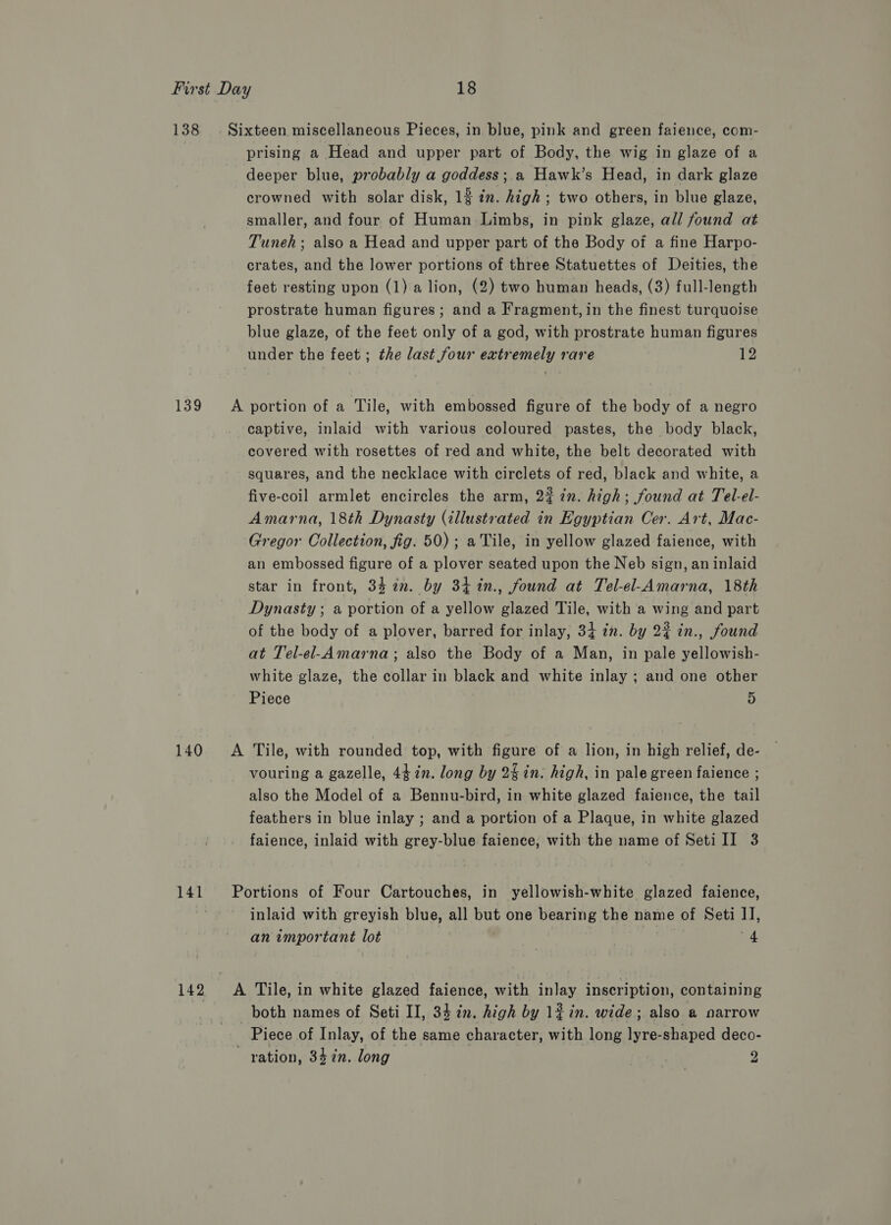 138 . Sixteen miscellaneous Pieces, in blue, pink and green faience, com- prising a Head and upper part of Body, the wig in glaze of a deeper blue, probably a goddess ;.a Hawk’s Head, in dark glaze crowned with solar disk, 12 in. high ; two others, in blue glaze, smaller, and four of Human Limbs, in pink glaze, all found at Tuneh; also a Head and upper part of the Body of a fine Harpo- crates, and the lower portions of three Statuettes of Deities, the feet resting upon (1) a lion, (2) two human heads, (3) full-length prostrate human figures; and a Fragment, in the finest turquoise blue glaze, of the feet only of a god, with prostrate human figures under the feet ; the last four extremely rare 12 139 A portion of a Tile, with embossed figure of the body of a negro captive, inlaid with various coloured pastes, the body black, covered with rosettes of red and white, the belt decorated with squares, and the necklace with circlets of red, black and white, a five-coil armlet encircles the arm, 2? in. high; found at Tel-el- Amarna, 18th Dynasty (illustrated in Egyptian Cer. Art, Mac- Gregor Collection, fig. 50); a Tile, in yellow glazed faience, with an embossed figure of a plover seated upon the Neb sign, an inlaid star in front, 342. by 34%n., found at Tel-el-Amarna, 18th Dynasty ; a portion of a yellow glazed Tile, with a wing and part of the body of a plover, barred for inlay, 34 zn. by 2% in., found at Tel-el-Amarna; also the Body of a Man, in pale yellowish- white glaze, the collar in black and white inlay ; and one other Piece 5 140 A Tile, with rounded top, with figure of a lion, in high relief, de- vouring a gazelle, 44 in. long by 24in. high, in pale green faience ; also the Model of a Bennu-bird, in white glazed faience, the tail feathers in blue inlay ; and a portion of a Plaque, in white glazed faience, inlaid with grey-blue faience, with the name of SetiII 3 141 Portions of Four Cartouches, in yellowish-white glazed faience, inlaid with greyish blue, all but one bearing the name of Seti I], an important lot 4 142 A Tile, in white glazed faience, with inlay inscription, containing both names of Seti II, 34 zn. high by 12 in. wide; also a narrow Piece of Inlay, of the same character, with long lyre-shaped deco- ration, 347in. long 2