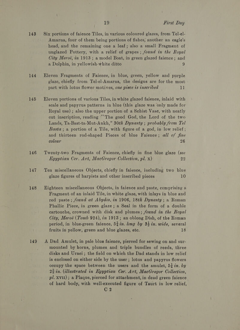 143 ~=Six portions of faience Tiles, in various coloured glazes, from Tel-el- Amarna, four of them being portions of fishes, another an eagle’s head, and the remaining one a leaf; also a small Fragment of unglazed Pottery, with a relief of grapes; found in the Royal City Meroé, in 1913 ; a model Boat, in green glazed faience; and a Dolphin, in yellowish-white ditto 9 144 Eleven Fragments of Faience, in blue, green, yellow and purple glaze, chiefly from Tel-el-Amarna, the designs are for the most part with lotus flower motives, one piece is inscribed 11 145 ~=Eleven portions of various Tiles, in white glazed faience, inlaid with scale and papyrus patterns in blue (this glaze was only made for Royal use) ; also the upper portion of a Schist Vase, with neatly cut inscription, reading “The good God, the Lord of the two Lands, Ta-Bast-ta-Mut-Ankh,” 30¢h Dynasty ; probably from Tel Basta; a portion of a Tile, with figure of a god, in low relief ; and thirteen rod-shaped Pieces of blue Faience; all of fine colour 26 146 Twenty-two Fragments of Faience, chiefly in fine blue glaze (see Egyptian Cer. Art, MacGregor Collection, pl. x) 22 147 Ten miscellaneous Objects, chiefly in faience, including two blue glaze figures of harpists and other inscribed pieces 10 148 Eighteen miscellaneous Objects, in faience and paste, comprising a Fragment of an inlaid Tile, in white glaze, with inlays in blue and red paste; found at Abydos, in 1906, 18th Dynasty ; a Roman Phallic Piece, in green glaze; a Seal in the form of a double cartouche, crowned with disk and plumes; found in the Royal City, Meroé (Tomb 924), in 1913; an oblong Dish, of the Roman period, in blue-green faience, 547in. long by 34 in. wide, several fruits in yellow, green and blue glazes, etc. 18 149 A Dad Amulet, in pale blue faience, pierced for sewing on and sur- mounted by horns, plumes and triple bundles of reeds, three disks and Uraei; the field on which the Dad stands in low relief is enclosed on either side by the user; lotus and papyrus flowers occupy the space between the users and the amulet, 5i7n. by 2% in. (illustrated in Egyptian Cer. Art, MacGregor Collection, pl. XVII) ; a Plaque, pierced for attachment, in dead green faience of hard body, with well-executed figure of Taurt in low relief, C2