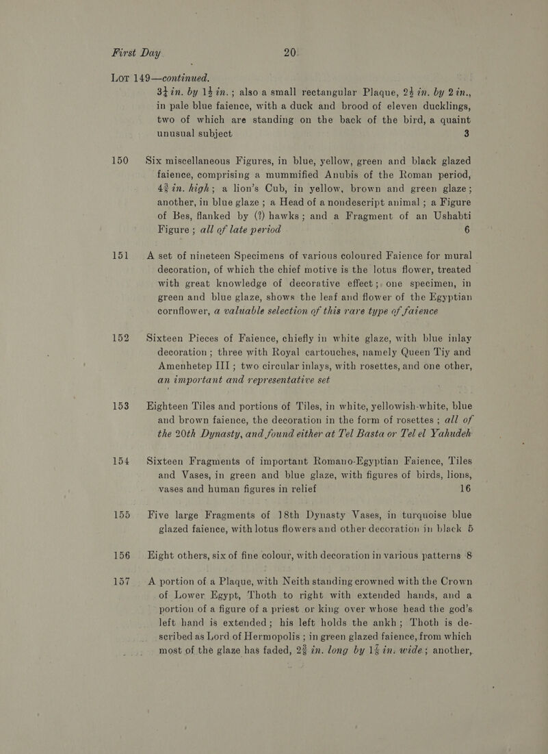 150 151 152 153 154 155 3hin. by 14%in.; also a small rectangular Plaque, 24 in. by 2in., in pale blue faience, with a duck and brood of eleven ducklings, two of which are standing on the back of the bird, a quaint unusual subject 3 Six miscellaneous Figures, in blue, yellow, green and black glazed faience, comprising a mummified Anubis of the Roman period, gin. high; a lion’s Cub, in yellow, brown and green glaze; another, in blue glaze ; a Head of anondescript animal ; a Figure of Bes, flanked by (2?) hawks; and a Fragment of an Ushabti Figure ; all of late period 6 A set of nineteen Specimens of various coloured Faience for mural decoration, of which the chief motive is the lotus flower, treated — with great knowledge of decorative effect;. one specimen, in green and blue glaze, shows the leaf and flower of the Egyptian cornflower, a valuable selection of this rare type of faience Sixteen Pieces of Faience, chiefly in white glaze, with blue inlay decoration ; three with Royal cartouches, namely Queen Tiy and Amenhetep III; two circular inlays, with rosettes, and one other, an important and representative set Eighteen Tiles and portions of Tiles, in white, yellowish-white, blue and brown faience, the decoration in the form of rosettes ; all of the 20th Dynasty, and found either at Tel Basta or Tel el Yahudeh Sixteen Fragments of important Romano-Egyptian Faience, Tiles and Vases, in green and blue glaze, with figures of birds, lions, vases and human figures in relief 16 Five large Fragments of 18th Dynasty Vases, in turquoise blue glazed faience, with lotus flowers and other decoration in black 5 Hight others, six of fine colour, with decoration in various patterns 8 A portion of a Plaque, with Neith standing crowned with the Crown of Lower Egypt, Thoth to right with extended hands, and a portion of a figure of a priest or king over whose head the god’s. left hand is extended; his left holds the ankh; Thoth is de- scribed as Lord of Hermopolis ; in green glazed faience, from which most of the glaze has faded, 2% in. long by 1% in. wide; another,