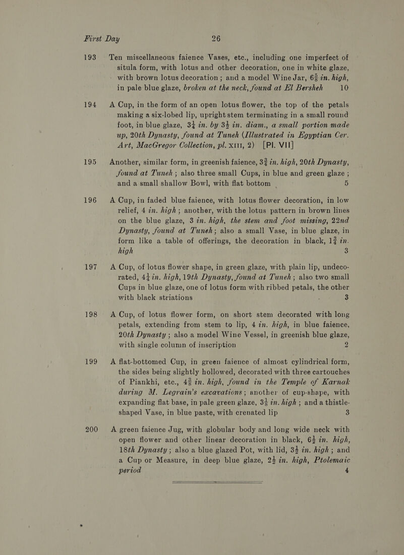 193 194 196 197 198 199 200 Ten miscellaneous faience Vases, etc., including one imperfect of situla form, with lotus and other decoration, one in white glaze, - with brown lotus decoration ; and a model Wine Jar, 6% in. high, in pale blue glaze, broken at the neck, found at El Bersheh 10 A Cup, in the form of an open lotus flower, the top of the petals making a six-lobed lip, upright stem terminating in a small round foot, in blue glaze, 34 cn. by 34 in. diam., a small portion made up, 20th Dynasty, found at Tuneh (Illustrated in Egyptian Cer. Art, MacGregor Collection, pl. x1, 2) [Pl. VII] Another, similar form, in greenish faience, 3% in. high, 20th Dynasty, found at Tuneh ; also three small Cups, in blue and green glaze ; and a small shallow Bowl, with flat bottom 5 A Cup, in faded blue faience, with lotus flower decoration, in low relief, 4 in. high; another, with the lotus pattern in brown lines on the blue glaze, 3 in. high, the stem and foot missing, 22nd Dynasty, found at Tuneh; also a small Vase, in blue glaze, in form like a table of offerings, the decoration in black, 17 in. high a A Cup, of lotus flower shape, in green glaze, with plain lip, undeco- rated, 447n. high, 19th Dynasty, found at Tuneh; also two small Cups in blue glaze, one of lotus form with ribbed petals, the other with black striations 3 A Cup, of lotus flower form, on short stem decorated with long petals, extending from stem to lip, 4 22. high, in blue faience, 20th Dynasty ; also a model Wine Vessel, in greenish blue glaze, with single column of inscription 2 A flat-bottomed Cup, in green faience of almost cylindrical form, the sides being slightly hollowed, decorated with three cartouches of Piankhi, etc., 42 2n. high, found in the Temple of Karnak during M. Legrain’s excavations; another of cup-shape, with expanding flat base, in pale green glaze, 34 in. high ; and a thistle- shaped Vase, in blue paste, with crenated lip 3 A green faience Jug, with globular body and long wide neck with open flower and other linear decoration in black, 63 in. high, 18th Dynasty ; also a blue glazed Pot, with lid, 34 in. high ; and a Cup or Measure, in deep blue glaze, 24 in. high, Ptolemaic period 4  