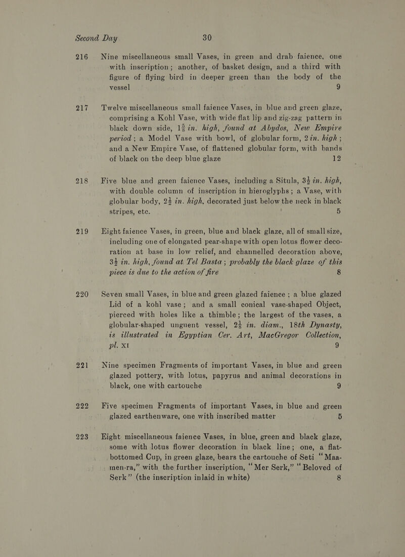 216 217 218 219 220 221 222 223 Nine miscellaneous small Vases, in green and drab faience, one with inscription; another, of basket design, and a third with figure of flying bird in deeper green than the body of the vessel 9 Twelve miscellaneous small faience Vases, in blue and green glaze, comprising a Kohl Vase, with wide flat lip and zig-zag pattern in black down side, lgin. high, found at Abydos, New Empire period ; a Model Vase with bowl, of globular form, 27n. high ; and a New Empire Vase, of flattened globular form, with bands of black on the deep blue glaze 12 Five blue and green faience Vases, including a Situla, 34 7n. high, with double column of inscription in hieroglyphs; a Vase, with globular body, 24 in. high, decorated just below the neck in black stripes, etc. 5 Eight faience Vases, in green, blue and black glaze, all of small size, including one of elongated pear-shape with open lotus flower deco- ration at base in low relief, and channelled decoration above, 34 in. high, found at Tel Basta; probably the black glaze of this piece 1s due to the action of fire : 8 Seven small Vases, in blue and green glazed faience ; a blue glazed Lid of a kohl vase; and a small conical vase-shaped Object, pierced with holes like a. thimble; the largest of the vases, a globular-shaped unguent vessel, 24 in. diam., 18th Dynasty, is illustrated in Kgyptian Cer. Art, MacGregor Collection, pl. XI 9 Nine specimen Fragments of important Vases, in blue and green glazed pottery, with lotus, papyrus and animal decorations in black, one with cartouche 9 Five specimen Fragments of important Vases, in blue and green glazed earthenware, one with inscribed matter 5 Eight miscellaneous faience Vases, in blue, green and black glaze, some with lotus flower decoration in black line; one, a flat- bottomed Cup, in green glaze, bears the cartouche of Seti ‘‘ Maa- _men-ra,” with the further inscription, ‘Mer Serk,” ‘ Beloved of Serk” (the inscription inlaid in white) 8