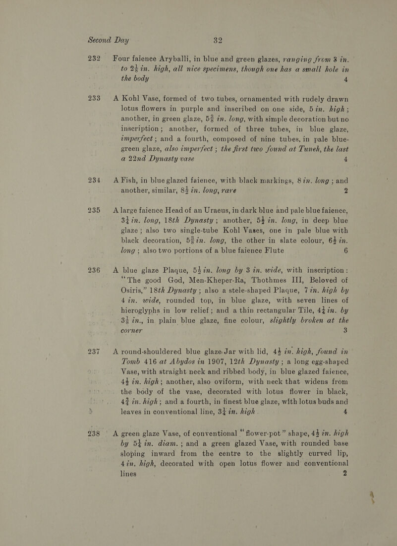232 236 237 238 to 2tin. high, all nice specimens, though one has a small hole in the body 4 lotus flowers in purple and inscribed on one side, 57n. high; another, in green glaze, 5% in. long, with simple decoration but no inscription; another, formed of three tubes, in blue glaze, imperfect ; and a fourth, composed of nine tubes, in pale blue- green glaze, also imperfect ; the first two found at Tuneh, the last a 22nd Dynasty vase 4 another, similar, 84 in. long, rare 2 3iin. long, 18th Dynasty; another, 54 in. long, in deep blue glaze ; also two single-tube Kohl Vases, one in pale blue with black decoration, 5%in. long, the other in slate colour, 64 in. long ; also two portions of a blue faience Flute 6 “The good God, Men-Kheper-Ra, Thothmes III, Beloved of Osiris,” 18th Dynasty ; also a stele-shaped Plaque, 7in. high by 4i2n. wide, rounded top, in blue glaze, with seven lines of hieroglyphs in low relief; and a thin rectangular Tile, 447n. by 3% in., in plain blue glaze, fine colour, slightly broken at the corner 3 Tomb 416 at Abydos in 1907, 12th Dynasty ; a long egg-shaped Vase, with straight neck and ribbed body, in blue glazed faience, 44 in. high; another, also oviform, with neck that widens from the body of the vase, decorated with lotus flower in black, 4% in. high; and a fourth, in finest blue glaze, with lotus buds and leaves in conventional line, 34 in. high . 4 by 54 in. diam. ; and a green glazed Vase, with rounded base sloping inward from the centre to the slightly curved lip, 4in, high, decorated with open lotus flower and conventional lines oy ee oi